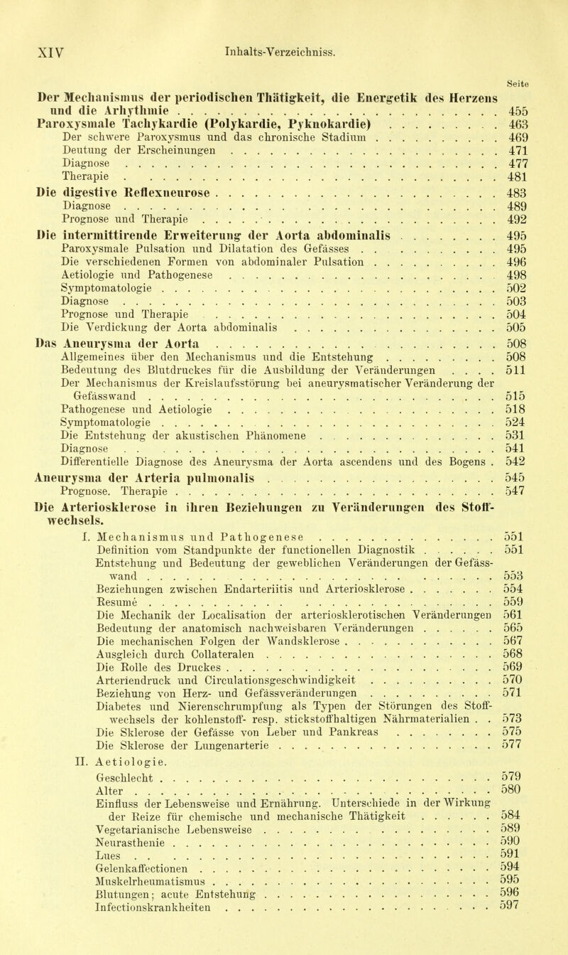 Seite Der Mechanismus der periodischen Thäti^keit, die Energ-etik des Herzens und die Arhytlimie 455 Paroxysmale Tachykardie (Polykardie, Pyknokardie) 463 Der schwere Paroxysmus und das chronische Stadium 469 Deutung der Erscheinungen 471 Diagnose 477 Therapie 481 Die digestive Reflexneurose 483 Diagnose 489 Prognose und Therapie 492 Die intermittirende Erweiterung- der Aorta abdominalis 495 Paroxysmale Pulsation und Dilatation des Gefässes . . 495 Die verschiedenen Formen von abdominaler Pulsation 496 Aetiologie und Pathogenese 498 Symptomatologie 502 Diagnose 503 Prognose und Therapie 504 Die Verdickung der Aorta abdominalis 505 Das Aneurysma der Aorta 508 Allgemeines über den Mechanismus und die Entstehung 508 Bedeutung des Blutdruckes für die Ausbildung der Veränderungen . . . . 511 Der Mechanismus der Kreislaufsstörung bei aneurysmatischer Veränderung der Gefässwand 515 Pathogenese und Aetiologie 518 Symptomatologie 524 Die Entstehung der akustischen Phänomene 531 Diagnose 541 Diiferentielle Diagnose des Aneurysma der Aorta ascendens und des Bogens . 542 Aneurysma der Arteria pulmonalis 545 Prognose. Therapie 547 Die Arteriosklerose in ihren Beziehungen zu Veränderung-en des Stoff- wechsels. 1. Mechanismus undPathogenese 551 Definition vom Standpunkte der functionellen Diagnostik 551 Entstehung und Bedeutung der geweblichen Veränderungen der Gefäss- wand 553 Beziehungen zwischen Endarteriitis und Arteriosklerose 554 Resume 559 Die Mechanik der Localisation der arteriosklerotischen Veränderungen 561 Bedeutung der anatomisch nachweisbaren Veränderungen 565 Die mechanischen Folgen der Wandsklerose 567 Ausgleich durch Collateralen 568 Die Eolle des Druckes 569 Arteriendruck und Circulationsgeschwindigkeit 570 Beziehung von Herz- und Gefässveränderungen 571 Diabetes und Nierenschrumpfung als Typen der Störungen des Stoff- wechsels der kohlenstoff- resp. stickstoffhaltigen Nährmaterialien . . 573 Die Sklerose der Gefässe von Leber und Pankreas 575 Die Sklerose der Lungenarterie 577 IL Aetiologie. Geschlecht 579 Alter 580 Einfluss der Lebensweise und Ernährung. Unterschiede in der Wirkung der Reize für chemische und mechanische Thätigkeit 584 Vegetarianische Lebensweise 589 Neurasthenie 590 Lues 591 Gelenkaffectionen = 594 Muskelrheumatismus 595 Blutungen; acute Entstehung . 596 Infectionskrankheiten 597