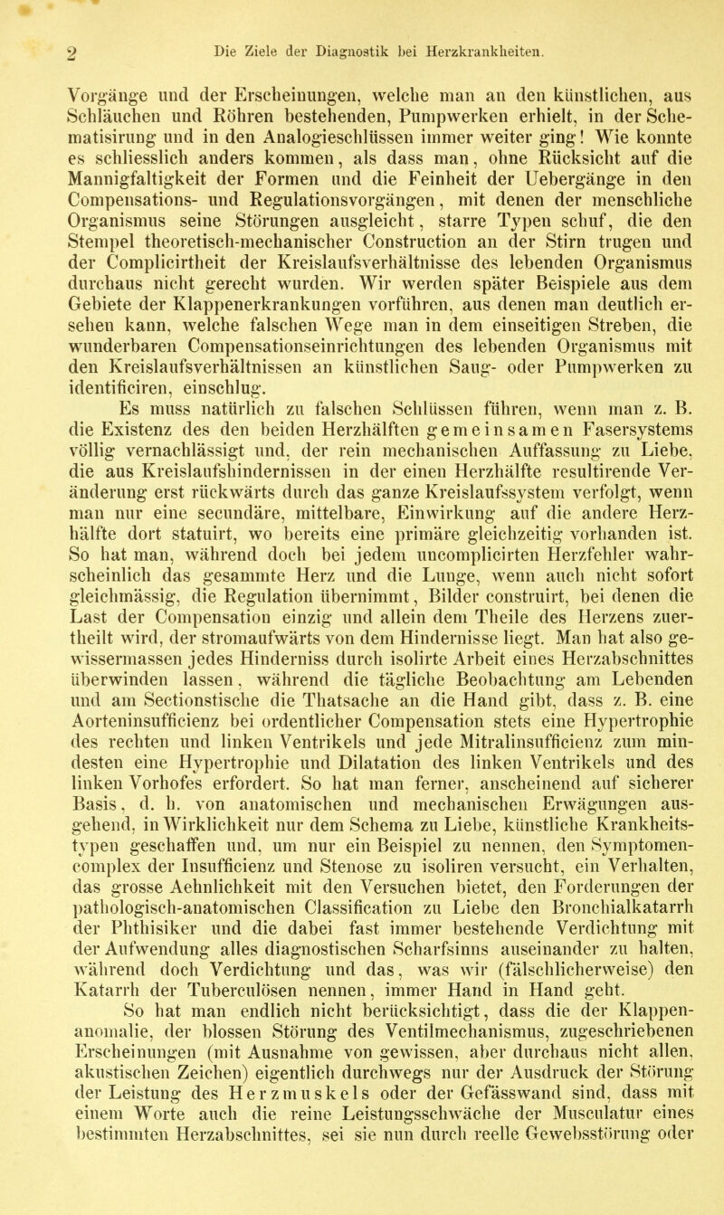 Vorg'änge und der Erscheinimgen, welche man an den künstlichen, aus Schläuchen und Röhren bestehenden, Pumpwerken erhielt, in der Sche- matisirung und in den Analogieschlüssen immer weiter ging! Wie konnte es schliesslich anders kommen, als dass man, ohne Rücksicht auf die Mannigfaltigkeit der Formen und die Feinheit der Uebergänge in den Compensations- und Regulationsvorgängen, mit denen der menschliche Organismus seine Störungen ausgleicht, starre Typen schuf, die den Stempel theoretisch-mechanischer Construction an der Stirn trugen und der Complicirtheit der Kreislaufsverhältnisse des lebenden Organismus durchaus nicht gerecht wurden. Wir werden später Beispiele aus dem Gebiete der Klappenerkrankungen vorführen, aus denen man deutlich er- sehen kann, welche falschen Wege man in dem einseitigen Streben, die wunderbaren Compensationseinrichtungen des lebenden Organismus mit den Kreislaufsverhältnissen an künstliehen Saug- oder Pumpwerken zu identificiren, einschlug. Es muss natürlich zu falschen Schlüssen führen, wenn man z. B. die Existenz des den beiden Herzhälften gemeinsamen Fasersystems völlig vernachlässigt und, der rein mechanischen Auffassung zu Liebe, die aus Kreislaufshindernissen in der einen Herzhälfte resultirende Ver- änderung erst rückwärts durch das ganze Kreislaufssystem verfolgt, wenn man nur eine secundäre, mittelbare, Einwirkung auf die andere Herz- hälfte dort statuirt, wo bereits eine primäre gleichzeitig vorhanden ist. So hat man, während doch bei jedem uncomplicirten Herzfehler wahr- scheinlich das gesammte Herz und die Lunge, wenn auch nicht sofort gleichmässig, die Regulation übernimmt, Bilder construirt, bei denen die Last der Compensation einzig und allein dem Theile des Herzens zuer- theilt wird, der stromaufwärts von dem Hindernisse liegt. Man hat also ge- wissermassen jedes Hinderniss durch isolirte Arbeit eines Herzabschnittes überwinden lassen, während die tägliche Beobachtung am Lebenden und am Sectionstische die Thatsache an die Hand gibt, dass z. B. eine Aorteninsufficienz bei ordentlicher Compensation stets eine Hypertrophie des rechten und linken Ventrikels und jede Mitralinsufficienz zum min- desten eine Hypertrophie und Dilatation des linken Ventrikels und des linken Vorhofes erfordert. So hat man ferner, anscheinend auf sicherer Basis, d. h. von anatomischen und mechanischen Erwägungen aus- gehend, in Wirklichkeit nur dem Schema zu Liebe, künstliche Krankheits- typen geschaffen und, um nur ein Beispiel zu nennen, den Symptomen- complex der Insufficienz und Stenose zu isoliren versucht, ein Verhalten, das grosse Aehnlichkeit mit den Versuchen bietet, den Forderungen der pathologisch-anatomischen Classification zu Liebe den Bronchialkatarrh der Phthisiker und die dabei fast immer bestehende Verdichtung mit der Aufwendung alles diagnostischen Scharfsinns auseinander zu halten, während doch Verdichtung und das, was wir (fälschlicherweise) den Katarrh der Tuberculösen nennen, immer Hand in Hand geht. So hat man endlich nicht berücksichtigt, dass die der Klappen- anomalie, der blossen Störung des Ventilmechanismus, zugeschriebenen Erscheinungen (mit Ausnahme von gewissen, aber durchaus nicht allen, akustischen Zeichen) eigentlich durchwegs nur der Ausdruck der Störung der Leistung des Herzmuskels oder der Gefässwand sind, dass mit einem Worte auch die reine Leistungsschwäche der Musculatur eines bestimmten Herzabschnittes, sei sie nun durch reelle GewebsstiJrung oder