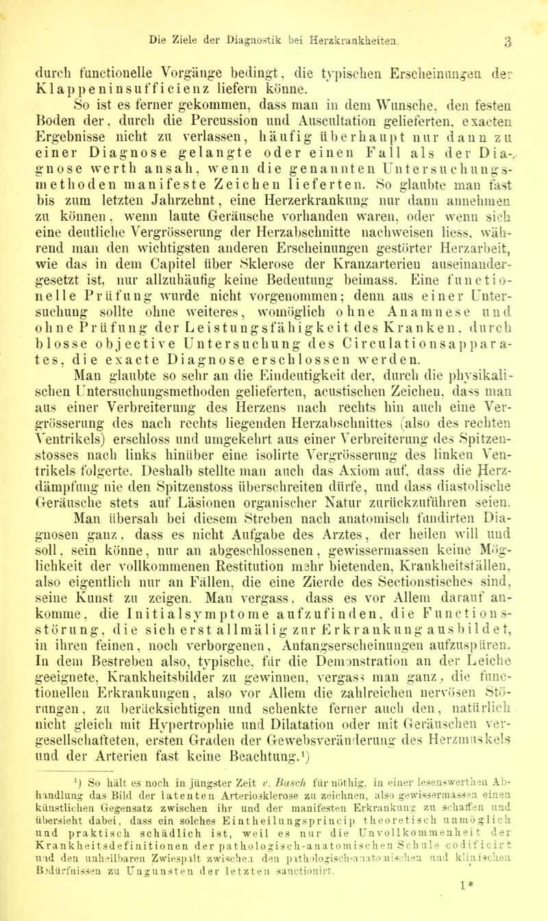 durch functionelle Vorg-äug-e bedingt, die typischen Erscheiniiii^ea der Klappeninsufficienz liefern könne. So ist es ferner gekommen, dass man in dem Wunsche, den festen Boden der, durch die Percussion und Auscultation geUeferten. exacten Ergebnisse nicht zu verlassen, häufig überhaupt nur dann zu einer Diagnose gelangte oder einen Fall als der Dia- gnose Werth ansah, wenn die genannten Untersuchungs- methoden manifeste Zeichen lieferten. So glaubte man fast bis zum letzten Jahrzehnt, eine Herzerkrankung nur dann annehmen zu können, wenn laute Geräusche vorhanden waren, oder wenn sieh eine deutliclie Vergrösserung der Herzabschnitte nachweisen liess. wäh- rend man den wichtigsten anderen Erscheinungen gestörter Herzarbeit, wie das in dem Capitel über Sklerose der Kranzarterien auseinander- gesetzt ist, nur allzuhäufig keine Bedeutung beimass. Eine functio- nelle Prüfung wurde nicht vorgenommen; denn aus einer Unter- suchung sollte ohne weiteres, womöglich ohne Ana m n e s e u ii d ohne Prüfung der Leistungsfähigkeit des Kranken, durch blosse objective Untersuchung des Circulationsappara- tes, die exacte Diagnose erschlossen werden. Man glaubte so sehr an die Eindeutigkeit der, durch die physikali- schen Untersuchungsmethoden gelieferten, acustischen Zeichen, dass man aus einer Verbreiterung des Herzens nach rechts hin auch eine Ver- grösserung des nach rechts liegenden Herzabschnittes (also des rechten Ventrikels) erschloss und umgekehrt aus einer Verbreiterung des Spitzen- stosses nach links hinüber eine isolirte Vergrösserung des linken Ven- trikels folgerte. Deshalb stellte man auch das Axiom auf, dass die Perz- dämpfung nie den Spitzenstoss überschreiten dürfe, und dass diastolische Geräusche stets auf Läsionen organischer Natur zurückzuführen seien. Man übersah bei diesem Streben nach anatomisch fandirten Dia- gnosen ganz, dass es nicht Aufgabe des Arztes, der heilen will und soll, sein könne, nur an abgeschlossenen, gewissermassen keine Mög- lichkeit der vollkommenen Restitution mehr bietenden, Krankheitställen, also eigentlich nur an Fällen, die eine Zierde des Sectionstisches sind, seine Kunst zu zeigen. Man vergass, dass es vor Allem darauf an- komme, die Initialsymptome aufzufinden, die Function s- Störung, die sich erst a 11 mä 1 ig zur Er krankung aus bi 1 de t, in ihren feinen, noch verborgenen, Anfangserscheinungen aufzuspüren.. In dem Bestreben also, typische, für die Demonstration an der Leiche geeignete, Krankheitsbilder zu gewinnen, vergas? man ganz^ die func- tionellen Erkrankungen, also vor Allem die zahlreichen nervösen Stö- rungen, zu berücksichtigen und schenkte ferner auch den, natürlich nicht gleich mit Hypertrophie und Dilatation oder mit Geräuschen ver- gesellschafteten, ersten Graden der Gewebsveränderung des Herzmuskels und der Arterien fast keine Beachtung.^) ^) So hält es noch in jüngster Zeit r. Bäsch für nöthig, in einer lesenswerth-sn Ab- handlung das Bild der latenten Arteriosklerose zu zeichnen, also gewissermassen einen, künstlichen Gegensatz zwischen ihr und der manifesten Erkrankung zu schatfen und übersieht dabei, dass ein solches Eintheilungsprincip theoretisch unuiöglicli und praktisch schädlich ist, weil es nur die Unvollkommenheit der Krankheitsdefinitionen der pathologisch-anatomischen Schule codificirt und den unheilbaren Zwiespalt zwische:i den pithologisch-auatö.uischen und kliniscliea Bedürfnissen zu Ungunsten der letzten sanctionirt.