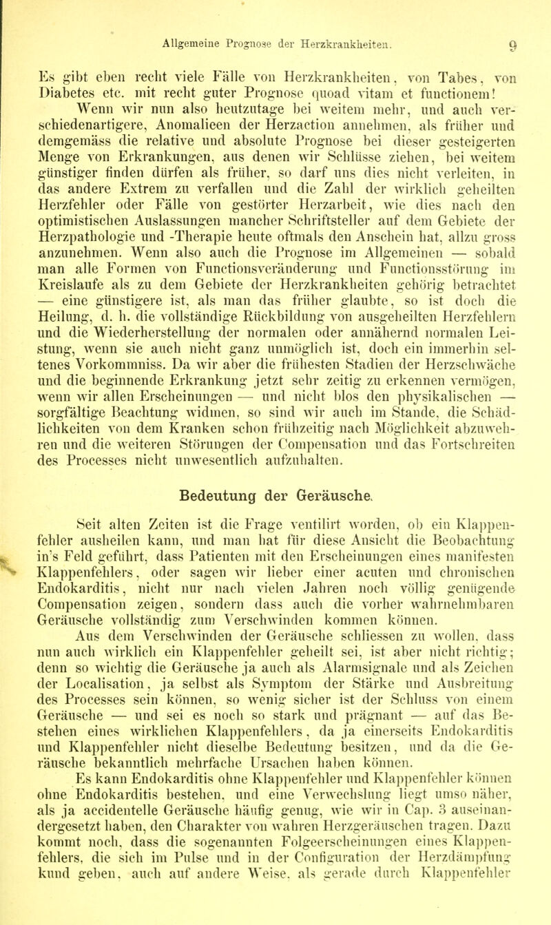 Es gibt eben recht viele Fälle von Herzkrankheiten, von Tabes, von Diabetes etc. mit recht guter Prognose quoad vitam et functionem! Wenn wir nnn also heutzutage bei weitem mehr, und auch ver- schiedenartigere, Anomalieen der Herzaction annehmen, als früher und demgemäss die relative und absolute Prognose bei dieser gesteigerten Menge von Erkrankungen, aus denen wir Schlüsse ziehen, bei weitem günstiger finden dürfen als früher, so darf uns dies nicht verleiten, in das andere Extrem zu verfallen und die Zahl der wirklich geheilten Herzfehler oder Fälle von gestörter Herzarbeit, wie dies nach den optimistischen Auslassungen mancher Schriftsteller auf dem Gebiete der Herzpathologie und -Therapie heute oftmals den Anschein hat, allzu gross anzunehmen. Wenn also auch die Prognose im Allgemeinen — sobald man alle Formen von Functionsveränderung und Functionsstöruiig im Kreislaufe als zu dem Gebiete der Herzkrankheiten gehörig betrachtet — eine günstigere ist, als man das früher glaubte, so ist doch die Heilung, d. h. die vollständige Rückbildung von ausgeheilten Herzfehlern und die Wiederherstellung der normalen oder annähernd normalen Lei- stung, wenn sie auch nicht ganz unmöglich ist, doch ein immerhin sel- tenes Vorkommniss. Da wir aber die frühesten Stadien der Herzschwäche und die beginnende Erkrankung jetzt sehr zeitig zu erkennen vermögen, wenn wir allen Erscheinungen — und nicht blos den physikalischen — sorgfältige Beachtung widmen, so sind wir auch im Stande, die Schäd- lichkeiten von dem Kranken schon frühzeitig nach Möglichkeit abzuweh- ren und die weiteren Störungen der Compensation und das Fortschreiten des Processes nicht unwesentlich aufzuhalten. Bedeutung der Geräusche. Seit alten Zeiten ist die Frage ventilirt worden, ob ein Klappen- fehler ausheilen kann, und man hat für diese Ansicht die Beobachtung in's Feld geführt, dass Patienten mit den Erscheinungen eines manifesten Klappenfehlers, oder sagen wir Heber einer acuten und chronischen Endokarditis, nicht nur nach vielen Jahren noch völlig genügende Compensation zeigen, sondern dass auch die vorher wahrnehmbaren Geräusche vollständig zum Verschwinden kommen können. Aus dem Verschwinden der Geräusche schliessen zu wollen, dass nun auch wirklich ein Klappenfehler geheilt sei, ist aber nicht richtig; denn so wichtig die Geräusche ja auch als Alarmsignale und als Zeichen der Localisation, ja selbst als Symptom der Stärke und Ausbreitung des Processes sein können, so wenig sicher ist der Schluss von einem Geräusche — und sei es noch so stark und prägnant — auf das Be- stehen eines wirklichen Klappenfehlers, da ja einerseits Endokarditis und Klappenfehler nicht dieselbe Bedeutung besitzen, und da die Ge- räusche bekanntlich mehrfache Ursachen haben können. Es kann Endokarditis ohne Klappenfehler und Klappenfehler können ohne Endokarditis bestehen, und eine Verwechslung liegt umso näher, als ja accidentelle Geräusche häufig genug, wie wir in Cap. 3 auseinan- dergesetzt haben, den Charakter von wahren Herzgeräuschen tragen. Dazu kommt noch, dass die sogenannten Folgeerscheinungen eines Klappen- fehlers, die sich im Pulse und in der Configuration der Herzdäm])fung kund geben, auch auf andere Weise, als gerade durch Klappenfeliler