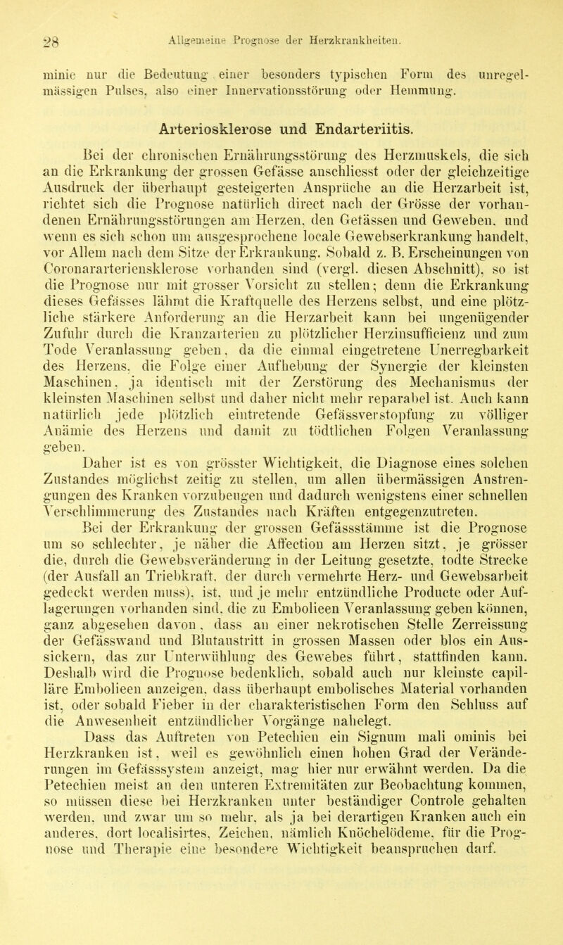 23 ALlii;->'^üi'nii»^ Progi:b)se der Herzkrankheiten. minie nur die Bedeutung einer besonders typischen Form des unregel- mässigen Pulses, also einer Innervationsstörung oder Hemmung. Arteriosklerose und Endarteriitis. Bei der chronischen Ernährungsstörung des Herzmuskels, die sich an die Erkrankung der grossen Gefässe anschliesst oder der gleichzeitige Ausdruck der überhaupt gesteigerten Ansprüche an die Herzarbeit ist, richtet sich die Prognose natürlich direct nach der Grösse der vorhan- denen Ernährungsstörungen am Herzen, den Getässen und Geweben, und wenn es sich schon um ausgesprochene locale Gewebserkrankung handelt, vor Allem nach dem Sitze der Erkrankung. Sobald z. B. Erscheinungen von Coronararteriensklerose vorhanden sind (vergl. diesen Abschnitt), so ist die Prognose nur mit grosser Vorsicht zu stellen; denn die Erkrankung dieses Gefässes lähmt die Kraftquelle des Herzens selbst, und eine plötz- liche stärkere Anforderung an die Herzarbeit kann bei ungenügender Zufuhr durch die Kranzarterien zu plötzlicher Herzinsufficienz und zum Tode Veranlassung geben, da die einmal eingetretene Unerregbarkeit des Herzens, die Folge einer Aufhebung der Synergie der kleinsten Maschinen, ja identisch mit der Zerstörung des Mechanismus der kleinsten Maschinen selbst und daher nicht mehr reparabel ist. Auch kann natürlich jede plötzlich eintretende Gefäss Verstopfung zu völliger Anämie des Herzens und damit zu tödtlichen Folgen Veranlassung geben. Daher ist es von grösster Wichtigkeit, die Diagnose eines solchen Zustandes möglichst zeitig zu stellen, um allen übermässigen Anstren- gungen des Kranken vorzubeugen und dadurch wenigstens einer schnellen Verschlimmerung des Zustandes nach Kräften entgegenzutreten. Bei der Erkrankung der grossen Gefässstämme ist die Prognose um so schlechter, je näher die Aflfection am Herzen sitzt, je grösser die, durch die Gewebsveränderung in der Leitung gesetzte, todte Strecke (der Ausfall an Triebkraft, der durch vermehrte Herz- und Gewebsarbeit gedeckt werden muss), ist, und je mehr entzündliche Producte oder Auf- lagerungen vorhanden sind, die zu Embolieen Veranlassung geben können, ganz abgesehen davon, dass an einer nekrotischen Stelle Zerreissung der Gefässwand und Blutaustritt in grossen Massen oder blos ein Aus- sickern, das zur Unterwühlung des Gewebes führt, stattfinden kann. Deshalb wird die Prognose bedenklich, sobald auch nur kleinste capil- läre Embolieen anzeigen, dass überhaupt embolisches Material vorhanden ist, oder sobald Fieber in der charakteristischen Form den Schluss auf die Anwesenheit entzündlicher Vorgänge nahelegt. Dass das Auftreten von Petechien ein Signum mali ominis bei Herzkranken ist, weil es gewöhnlich einen hohen Grad der Verände- rungen im Gefässsystem anzeigt, mag hier nur erwähnt werden. Da die Petechien meist an den unteren Extremitäten zur Beobachtung kommen, so müssen diese bei Herzkranken unter beständiger Controle gehalten werden, und zwar um so mehr, als ja bei derartigen Kranken auch ein anderes, dort localisirtes, Zeichen, nämlich Knöchelödeme, für die Prog- nose und Therapie eine besondeit'e Wichtigkeit beanspruchen darf.