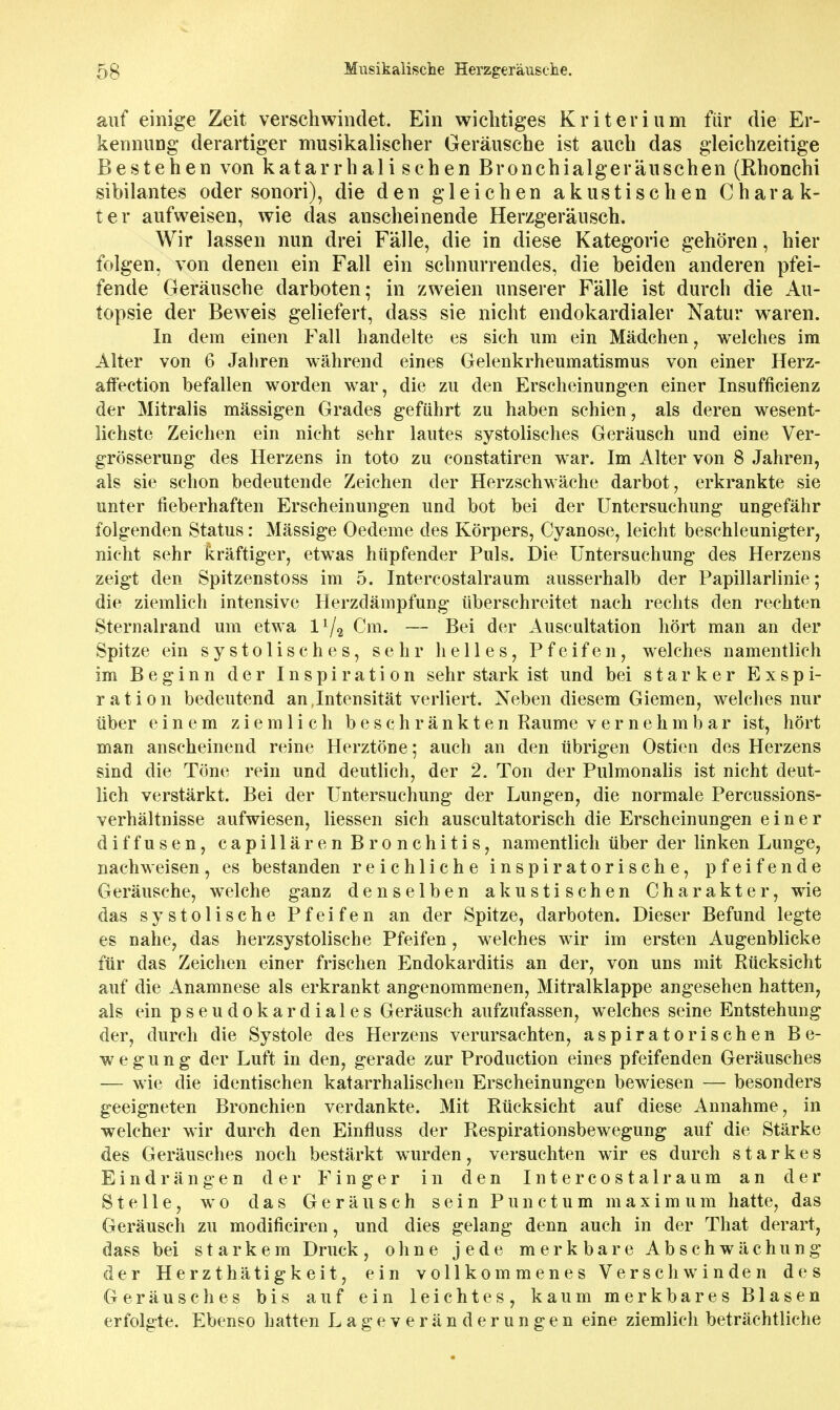 auf einige Zeit verschwindet. Ein wichtiges Kriterium für die Er- kennung derartiger musikalischer Geräusche ist auch das gleichzeitige Bestehen von katarrhali sehen Bronchialgeräuschen (Rhonchi sibilantes oder sonori), die den gleichen akustischen Charak- ter aufweisen, wie das anscheinende Herzgeräusch. Wir lassen nun drei Fälle, die in diese Kategorie gehören, hier folgen, von denen ein Fall ein schnurrendes, die beiden anderen pfei- fende Geräusche darboten; in zweien unserer Fälle ist durch die Au- topsie der Bew^eis geliefert, dass sie nicht endokardialer Natur waren. In dem einen Fall handelte es sich um ein Mädchen, welches im Alter von 6 Jahren während eines Gelenkrheumatismus von einer Herz- aff'ection befallen worden war, die zu den Erscheinungen einer Insufficienz der Mitralis mässigen Grades geführt zu haben schien, als deren wesent- lichste Zeichen ein nicht sehr lautes systolisches Geräusch und eine Ver- grösserung des Herzens in toto zu constatiren war. Im Alter von 8 Jahren, als sie schon bedeutende Zeichen der Herzschwäche darbot, erkrankte sie unter fieberhaften Erscheinungen und bot bei der Untersuchung ungefähr folgenden Status: Massige Oedeme des Körpers, Cyanose, leicht beschleunigter, nicht sehr kräftiger, etwas hüpfender Puls. Die Untersuchung des Herzens zeigt den Spitzenstoss im 5. Intercostalraum ausserhalb der Papillarlinie; die ziemlich intensive Herzdämpfung überschreitet nach rechts den rechten Sternalrand um etwa l^/^ Cm, — Bei der Auscultation hört man an der Spitze ein systolisches, sehr helles, Pfeifen, welches namentlich im Beginn der Inspiration sehr stark ist und bei starker Exspi- ration bedeutend an,Intensität verliert. Neben diesem Giemen, welches nur über einem ziemlich beschränkten Räume vernehmbar ist, hört man anscheinend reine Herztöne; auch an den übrigen Ostien des Herzens sind die Töne rein und deutUch, der 2. Ton der Pulmonahs ist nicht deut- lich verstärkt. Bei der Untersuchung der Lungen, die normale Percussions- verhältnisse aufwiesen, Hessen sich auscultatorisch die Erscheinungen einer diffusen, capillären Bronchitis, namentlich über der linken Lunge, nachweisen, es bestanden reichliche inspiratorische, pfeifende Geräusche, welche ganz denselben akustischen Charakter, wie das systolische Pfeifen an der Spitze, darboten. Dieser Befund legte es nahe, das herzsystolische Pfeifen, welches wir im ersten Augenblicke für das Zeichen einer frischen Endokarditis an der, von uns mit Rücksicht auf die Anamnese als erkrankt angenommenen, Mitralklappe angesehen hatten, als ein p s e u d 0 k a r d i a 1 e s Geräusch aufzufassen, welches seine Entstehung der, durch die Systole des Herzens verursachten, aspiratorischen Be- wegung der Luft in den, gerade zur Production eines pfeifenden Geräusches — wie die identischen katarrhalischen Erscheinungen bewiesen — besonders geeigneten Bronchien verdankte. Mit Rücksicht auf diese Annahme, in welcher wir durch den Einfluss der Respirationsbewegung auf die Stärke des Geräusches noch bestärkt wurden, versuchten wir es durch starkes Eindrängen der Finger in den Intercostalraum an der Stelle, wo das Geräusch sein Punctum maximum hatte, das Geräusch zu modificiren, und dies gelang denn auch in der That derart, dass bei starkem Druck, ohne jede merkbare Abschwächung der Herzthätigkeit, ein vollkommenes Verschwinden des Geräusches bis auf ein leichtes, kaum merkbares Blasen erfolgte. Ebenso hatten Lageveränderungen eine ziemlich beträchtliche