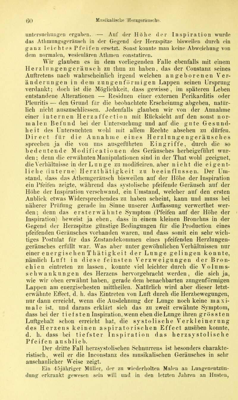 untersueliimgeii ergaben. — Auf der Höhe der Inspiration wurde das Atiimimgsgeräiisch in der Gegend der Herzspitze bisweilen durch ein ganz leichtes Pfeifen ersetzt. Sonst konnte man keine Abweichung von dem normalen, yesiculären Athmen constatiren. Wir glauben es in dem vorliegenden Falle ebenfalls mit einem Herzin ngengerä 11 sc h zu tbun zu haben, das der Constanz seines Auftretens nach wahrscheinlich irgend welchen angeborenen Ver- änderungen in dem zungenförmigen Lappen seinen Ursprung verdankt; doch ist die Möglichkeit, dass gewisse, im späteren Leben entstandene Alterationen — Residuen einer externen Perikarditis oder Pleuritis — den Grund fdr die beobachtete Erscheinung abgeben, natür- lich nicht auszuschliessen. Jedenfalls glauben wir von der Annahme einer internen H e r z a f f e c t i o n mit Rücksicht auf den sonst n o r- malen Befund bei der Untersuchung und auf die gute Gesund- heit des Untersuchten wohl mit allem Rechte absehen zu dürfen. Direct für die Annahme eines Herzlungengeräusches sprechen ja die von uns ausgeführten Eingriffe, durch die so bedeutende Modificationen des Geräusches herbeigeführt wur- den ; denn die erwähnten Manipulationen sind in der That wohl geeignet, die Verhältnisse in der Lunge zu moditiciren. aber nicht die e i g e n t- liche (interne) Herzthätigkeit zu beeinflussen. Der Um- stand, dass das Athemgeräusch bisweilen auf der Höhe der Inspiration ein Pfeifen zeigte, während das systolische pfeifende Geräusch auf der Höhe der Inspiration verschwand, ein Umstand, welcher auf den ersten Anblick etwas Widersprechendes zu haben scheint, kann und muss bei näherer Prüfung gerade im Sinne unserer Auffassung verwerthet wer- den; denn das ersterwähnte Symptom (Pfeifen auf der Höhe der Inspiration) beweist ja eben, dass in einem kleinen Bronchus in der Gegend der Herzspitze günstige Bedingungen für die Production eines pfeifenden Geräusches vorhanden waren, und dass somit ein sehr wich- tiges Postulat für das Zustandekommen eines pfeifenden Herzlungen- geräusches erfüllt war. Was aber unter gewöhnlichen Verhältnissen nur einer energischenThätigkeit der Lunge gelingen konnte, nämlich Luft in diese feinsten Verzweigungen der Bron- chi e n eintreten zu lassen, konnte viel leichter durch die Volum s- schwankungen des Herzens hervorgebracht werden, die sich ja, wie wir oben erwähnt haben, gerade dem benachbarten zungenförmigen Lappen am energischesten mittheilen. Natürlich wird aber dieser letzt- erwähnte Effect, d, h. das Eintreten von Luft durch die Herzbewegungen, nur dann erreicht, wenn die Ausdehnung der Lunge noch keine maxi- male ist, und daraus erklärt sich das zu zweit erwähnte Symptom, dass bei der tiefsten Inspiration, wenn eben die Lunge ihren g r ö s s t e n Luftgehalt schon erreicht hat, die systolische Verkleinerung des Herzens keinen aspiratorischen Effect ausüben konnte, d. h. dass bei tiefster Inspiration das herzsystolische Pfeifen ausblieb. Der dritte Fall herzsystolischen Schnurrens ist besonders charakte- ristisch, weil er die Inconstanz des musikalischen Geräusches in sehr anschaulicher Weise zeigt. Ein 45jähriger Müller, der zu wiederholten Malen an Lungenentzün- dung erkrankt gewesen sein will und in den letzten Jahren an Husten^