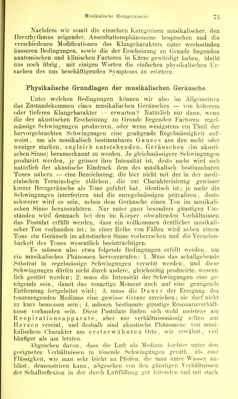 Nachdem wir somit die einzelnen Kategorieen musikalischer, den Herzrhythmus zeigender, Auscultationsphänomene besprochen und die verschiedenen Modificationen des Klangcharakters unter wechselndea äusseren Bedingungen, sowie die der Erscheinung zu Grunde liegenden anatomischen und klinischen Factoren in Kürze gewürdigt haben, bleibt uns noch übrig, mit einigen Worten die einfachen physikalischen Ur- sachen des uns beschäftigenden Symptoms zu erörtern. Physikalische Grundlagen der musikalischen Geräusche. Unter welchen Bedingungen können wir also im Allgemeinen das Zustandekommen eines musikalisclien Geräusches — von höherem oder tieferen Klangcharakter — erwarten? Natürlich nur dann, wenn die der akustischen Erscheinung zu Grunde liegenden Factoren regel- mässige Schwingungen produciren, oder wenn wenigstens ein Theil der hervorgebrachten Schwingungen eine genügende Regelmässigkeit auf- weist, um als musikalisch bestimmbares Ganzes aus den mehr oder weniger starken, zugleich entstehenden, Geräuschen (im akusti- schen Sinne) herauserkannt zu werden. Je gleichmässigere Schwingungen producirt werden, je grösser ihre Intensität ist, desto mehr wird sich natürlich der akustische Eindruck dem des musikalisch bestimmbaren Tones nähern — eine Bezeichnung, die hier nicht mit der in der medi- cinischen Terminologie üblichen, die zur Charakterisirung* gewisser kurzer Herzgeräusche als Töne geführt hat, identisch ist; je mehr die Schwingungen interferiren und die unregelmässigen prävaliren, desto schwerer wird es sein, neben dem Geräusche einen Ton im musikali- schen Sinne herauszuhören. Nur unter ganz besonders günstigen Um- ständen wird demnach bei den im Körper obwaltenden Verhältnissen das Postulat erfüllt werden, dass ein vollkommen deutlicher musikali- scher Ton vorhanden ist; in einer Reihe von Fällen wird neben einem Tone ein Geräusch im akustischen Sinne vorherrschen und die Vernehm- barkeit des Tones wesentlich beeinträchtigen. Es müssen also etwa folgende Bedingungen erfüllt werden. um ein musikalisches Phänomen hervorzurufen: 1. Muss das schallgebende Substrat in regelmässige Schwingungen versetzt werden, und diese Schwingungen dürfen nicht durch andere, gleichzeitig producirte. wesent- lich gestört werden; 2. muss die Intensität der Schwingungen eine ge- nügende sein, damit das tonartige Moment auch auf eine genügende Entfernung fortgeleitet Avird; 3. muss die Dane r der Erregung des tonerzeugenden Mediums eine gewisse Grenze erreichen; sie darf nicht zu kurz bemessen sein'; 4. müssen bestimmte günstige Resonanzverhält- nisse vorhanden sein. Diese Postulate finden sich wohl meistens am R espi rationsai)parate, aber nur verhältnissmässig selten am Herzen vereint, und deshalb sind akustische Phänomene von musi- kalischem Charakter am ersterwähnten Orte, wie erwähnt, viel häufiger als am letzten. Abgesehen davon. dass die Luft als Medium leichter unter den geeigneten Verhältnissen in tönende Schwingungen geräth. als eine Flüssigkeit, wie man sehr leicht an Pfeifen, die man unter Wasser an- bläst , demonstriren kann, abgesehen von den günstigen Verhältnissen der Schallreflexion in der durch Luftfüllung gut leitenden und mit stark