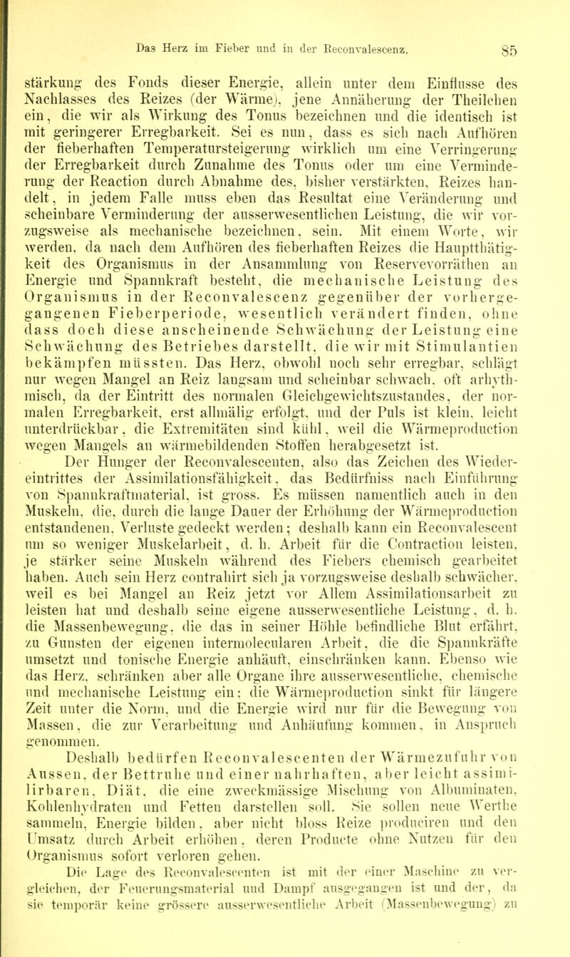 Stärkung des Fonds dieser Energie, allein unter dem Einfinsse des Nachlasses des Reizes (der Wärme), jene Annäherung der Theilcben ein, die wir als Wirkung des Tonus bezeichnen und die identisch ist mit geringerer Erregbarkeit. Sei es nun, dass es sich nach Aufhören der fieberhaften Temperatursteigerung wirklich um eine Verringerung der Erregbarkeit durch Zunahme des Tonus oder um eine Verminde- rung der Reaction durch Abnahme des, bisher verstärkten, Reizes han- delt, in jedem Falle muss eben das Resultat eine Veränderung und scheinbare Verminderung der ausserwesentlichen Leistung, die wir vor- zugsweise als mechanische bezeichnen, sein. Mit einem Worte, wir werden, da nach dem Aufhören des fieberhaften Reizes die Hauptthätig- keit des Organismus in der Ansammlung von Reservevorräthen an Energie und Spannkraft besteht, die mechanische Leistung des Organismus in der Reconvalescenz gegenüber der vorherge- gangenen Fieberperiode, wesentlich verändert finden, ohne dass doch diese anscheinende Schwächung der Leistung eine Schwächung des Betriebes darstellt, die wir mit Stimulantien bekämpfen miissten. Das Herz, obwohl noch sehr erregbar, schlägt nur wegen Mangel an Reiz langsam und scheinbar schwach, oft arhyth- misch, da der Eintritt des normalen Gleichgewichtszustandes, der nor- malen Erregbarkeit, erst allmälig erfolgt, und der Puls ist klein, leicht unterdrückbar, die Extremitäten sind kühl, weil die Wärmeproduction wegen Mangels an wärmebildenden Stoffen herabgesetzt ist. Der Hunger der Reconvalescenten, also das Zeichen des Wieder- eintrittes der Assimilationsfähigkeit, das Bedürfniss nach Einführung von Spannkraftmaterial, ist gross. Es müssen namentlich auch in den Muskeln, die, durch die lange Dauer der Erhöhung der Wärmeproduction entstandenen. Verluste gedeckt werden; deshalb kann ein Reconvalescent um so weniger Muskelarbeit, d.h. Arbeit für die Contraction leisten, je stärker seine Muskeln während des Fiebers chemisch gearbeitet haben. Auch sein Herz contrahirt sich ja vorzugsweise deshalb schwächer, weil es bei Mangel an Reiz jetzt vor Allem Assimilationsarbeit zu leisten hat und deshalb seine eigene ausserwesentliche Leistung, d. h. die Massenbewegung, die das in seiner Höhle befindliche Blut erfährt, zu Gunsten der eigenen intermolecularen Arbeit, die die Spannkräfte umsetzt und tonische Energie anhäuft, einschränken kann. Ebenso wie das Herz, schränken aber alle Organe ihre ausserwesentliche, chemische luid mechanische Leistung ein: die Wärmeproduction sinkt für längere Zeit unter die Norm, und die Energie wird nur für die Bewegung von Massen, die zur Verarbeitung und Anhäufung kommen, in Anspruch genommen. Deshalb bedürfen Reconvalescenten der Wärmezufuhr von Aussen, der Bettruhe und einer nahrhaften, aber leicht assimi- lirbaren, Diät, die eine zweckmässige Mischung von Albuminaten, Kohlenhydraten und Fetten darstellen soll. Sie sollen neue Werthe sammeln, Energie bilden, aber nicht bloss Reize produciren und den Tmsatz durch Arbeit erhöhen. deren Producte ohne Nutzen für den Organisnms sofort verloren gehen. Die Lage des Reconvalescenten ist mit der einer Maschine zu ver- gleichen^ der Feuerungsmaterial und Dampf ausgegangen ist und der, da sie temporär keine grössere ausserwesentliche Arbeit (Massenbewegung) zu