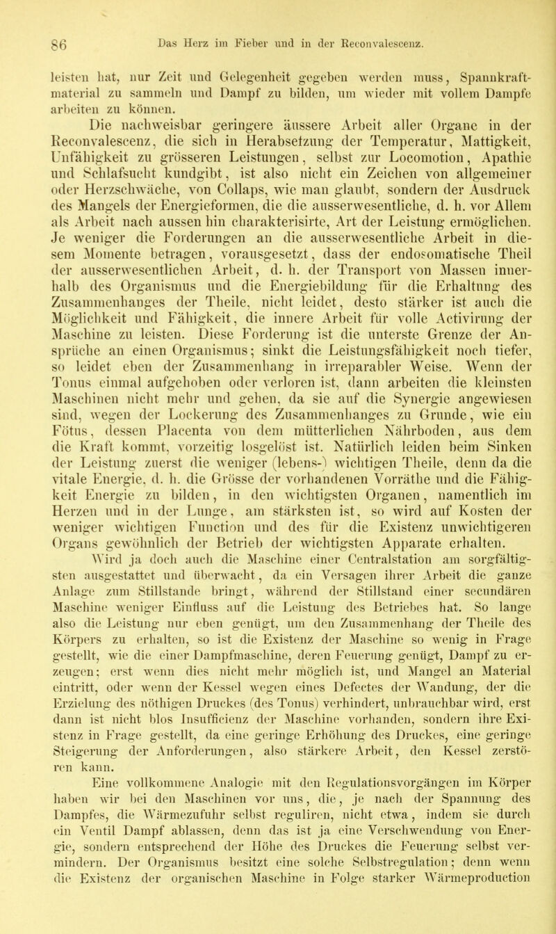 leisten hat, nur Zeit und Gelegenheit gegeben werden muss, Spannkraft- material zu sammeln und Dampf zu bilden, um wieder mit vollem Dampfe arbeiten zu können. Die nachweisbar geringere äussere Arbeit aller Organe in der Reconvalescenz, die sich in Herabsetzung der Temperatur, Mattigkeit, Unfähigkeit zu grösseren Leistungen, selbst zur Locomotion, Apathie und Schlafsucht kundgibt, ist also nicht ein Zeichen von allgemeiner oder Herzschwäche, von Collaps, wie man glaubt, sondern der Ausdruck des Mangels der Energieformen, die die ausserwesentliche, d. h. vor Allem als Arbeit nach aussen hin charakterisirte, Art der Leistung ermöglichen. Je weniger die Forderungen an die ausserwesentliche Arbeit in die- sem Momente betragen, vorausgesetzt, dass der endosomatische Theil der ausserwesentlichen Arbeit, d. h. der Transport von Massen inner- halb des Organismus und die Energiebildung für die Erhaltung des Zusammenhanges der Theile, nicht leidet, desto stärker ist auch die Möglichkeit und Fähigkeit, die innere Arbeit für volle Activirung der Maschine zu leisten. Diese Forderung ist die unterste Grenze der An- sprüche an einen Organismus; sinkt die Leistungsfähigkeit noch tiefer, so leidet eben der Zusammenhang in irreparabler Weise. Wenn der Tonus einmal aufgehoben oder verloren ist, dann arbeiten die kleinsten Maschinen nicht mehr und gehen, da sie auf die Synergie angewiesen sind, wegen der Lockerung des Zusammenhanges zu Grunde, wie ein Fötus, dessen Placenta von dem mütterlichen Nährboden, aus dem die Kraft kommt, vorzeitig losgelöst ist. Natürlich leiden beim Sinken der Leistung zuerst die weniger (lebens-) wichtigen Theile, denn da die vitale Energie, d. h. die Grösse der vorhandenen Vorräthe und die Fähig- keit Energie zu bilden, in den wichtigsten Organen, namentlich im Herzen und in der Lunge, am stärksten ist, so wird auf Kosten der weniger wichtigen Function und des für die Existenz unwichtigeren Organs gew^öhnlich der Betrieb der wichtigsten Apparate erhalten. Wird ja doch auch die Maschine einer Centraistation am sorgfältig- sten ausgestattet und überwacht, da ein Versagen ihrer Arbeit die ganze Anlage zum Stillstande bringt, während der Stillstand einer secundären Maschine weniger Einfluss auf die Leistung des Betriebes hat. So lange also die Leistung nur eben genügt, um den Zusammenhang der Theile des Körpers zu erhalten, so ist die Existenz der Maschine so wenig in Frage gestellt, wie die einer Dampfmaschine, deren Feuerung genügt. Dampf zu er- zeugen; erst wenn dies nicht mehr möglich ist, und Mangel an Material eintritt, oder wenn der Kessel wegen eines Defectes der Wandung, der die Erzielung des nöthigen Druckes (des Tonus) verhindert, unbrauchbar wird, erst dann ist nicht blos Insufficienz der Maschine vorlianden, sondern ihre Exi- stenz in Frage gestellt, da eine geringe Erhöhung des Druckes, eine geringe Steigerung der Anforderungen, also stärkere Arbeit, den Kessel zerstö- ren kann. Eine vollkommene Analogie mit den Regulationsvorgängen im Körper haben wir bei den Maschinen vor uns, die, je nach der Spannung des Dampfes, die Wärmezufuhr selbst reguliren, nicht etwa, indem sie durch ein Ventil Dampf ablassen, denn das ist ja eine Verschwendung von Ener- gie, sondern entsprechend der Höhe des Druckes die Feuerung selbst ver- mindern. Der Organismus besitzt eine solche Selbstregulation,- denn wenn die Existenz der organischen Maschine in Folge starker Wärmeproduction