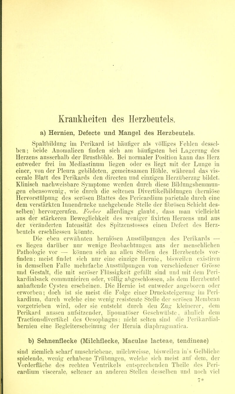 Kraiiklieiteii des Herz])eiitels. a) Hernien, Defecte und Mangel des Herzbeutels. Spaltbildiing im Perikard ist liänfiger als völliges Fehlen dessel- ben; beide Anomalieen finden sich am häufigsten bei Lagerung des Herzens ausserhalb der Brusthöhle. Bei normaler Position kann das Herz entweder frei im Mediastinum liegen oder es liegt mit der Lunge in einer, von der Pleura gebildeten, gemeinsamen Höhle, während das vis- cerale Blatt des Perikards den directen und einzigen Herzüberzug bildet. Klinisch nachweisbare Symptome werden durch diese Bildungshemmun- gen ebensowenig, wie durch die seltenen Divertikelbildungen (herniöse Hervorstülpung des serösen Blattes des Pericardium parietale durch eine dem verstärkten Innendrucke nachgebende Stelle der fibrösen Schicht des- selben) hervorgerufen. Ferher allerdings glaubt, dass man vielleicht aus der stärkeren Beweglichkeit des weniger fixirten Herzens und aus der veränderten Intensität des Spitzenstosses einen Defect des Herz- beutels erschliessen könnte. Die eben erwähnten herniösen Ausstülpungen des Perikards — es liegen darüber nur wenige Beobachtungen aus der menschlichen Pathologie vor — können sich an allen Stellen des Herzbeutels vor- finden; meist findet sich nur eine einzige Hernie, bisweilen existiren in demselben Falle mehrfache Ausstülpungen von verschiedener Grösse und Grestalt, die mit seröser Flüssigkeit gefüllt sind und mit dem Peri- kardialsack communiciren oder, völlig abgeschlossen, als dem Herzbeutel anhaftende Cysten erscheinen. Die Hernie ist entweder angeboren oder erworben; doch ist sie meist die Folge einer Drucksteigerung im Peri- kardiuni, durch welche eine wenig resistente Stelle der serösen Membran vorgetrieben wird, oder sie entsteht durch den Zug kleinerer, dem Perikard aussen aufsitzender, liponiatöser Geschwülste, ähnlich dem Tractionsdivertikel des Oesophagus: nicht selten sind die Perikardial- hernien eine Begleiterscheinung der Hernia diaphragmatica. b) Sehnenflecke (Milchflecke, Maculae lacteae, tendineae) sind ziemlich scharf umschriebene, milcliweisse, bisweilen ins Gelbliche spielende, wenig erhabene Trübungen, welche sich meist auf dem, der Vorderfläche des rechten Ventrikels entsprechenden Theile des Peri- cardium viscerale, seltener an anderen Stellen desselben und noch viel 7*