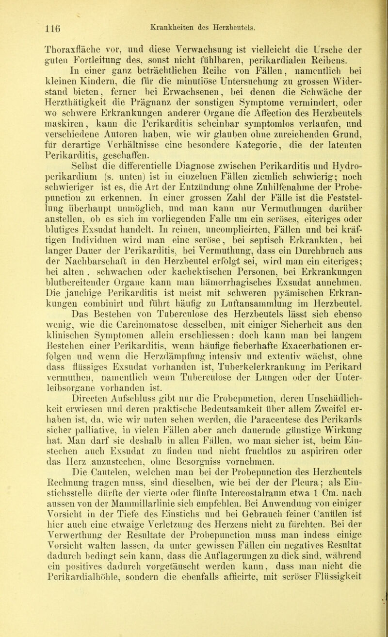 Thoraxfläclie vor, und diese Verwachsung* ist vielleicht die Ursche der guten Fortleitung des, sonst nicht fühlbaren, perikardialen Reibens. In einer ganz beträchtlichen Reihe von Fällen, namentlich bei kleinen Kindern, die für die minutiöse Untersuchung zu grossen Wider- stand bieten, ferner bei Erwachsenen, bei denen die Schwäche der Herzthätigkeit die Prägnanz der sonstigen Symptome vermindert, oder wo schwere Erkrankungen anderer Organe die Atfection des Herzbeutels maskiren, kann die Perikarditis scheinbar symptomlos verlaufen, und verschiedene Autoren haben, wie wir glauben ohne zureichenden Grund, für derartige Verhältnisse eine besondere Kategorie, die der latenten Perikarditis, geschaffen. Selbst die difterentielle Diagnose zwischen Perikarditis und Hydro- perikardium (s. unten) ist in einzelnen Fällen ziemlich schwierig; noch schwieriger ist es, die Art der Entzündung ohne Zuhilfenahme der Probe- punction zu erkennen. In einer grossen Zahl der Fälle ist die Feststel- lung überhaupt unmöglich, und man kann nur Vermuthungen darüber anstellen, ob es sich im vorliegenden Falle um ein seröses, eiteriges oder blutiges Exsudat handelt. In reinen, uncomplicirten, Fällen und bei kräf- tigen Individuen wird man eine seröse, bei septisch Erkrankten, bei langer Dauer der Perikarditis, bei Vermuthung, dass ein Durchbruch aus der Nachbarschaft in den Herzbeutel erfolgt sei, wird man ein eiteriges; bei alten , schwachen oder kachektischen Personen, bei Erkrankungen blutbereitender Organe kann man hämorrhagisches Exsudat annehmen. Die jauchige Perikarditis ist meist mit schweren pyämischen Erkran- kungen combinirt und führt häufig zu Luftansammlung im Herzbeutel. Das Bestehen von Tuberculose des Herzbeutels lässt sich ebenso wenig, wie die Carcinomatose desselben, mit einiger Sicherheit aus den klinischen Symptomen allein erschliessen; doch kann man bei langem Bestehen einer Perikarditis, wenn häufige fieberhafte Exacerbationen er- folgen und wenn die Herzdämpfung intensiv und extentiv wächst, ohne dass flüssiges Exsudat vorhanden ist, Tuberkelerkrankung im Perikard vermuthen, namentlich wenn Tuberculose der Lungen oder der Unter- leibsorgane vorhanden ist. Directen Aufschluss gibt nur die Probepunction, deren Unschädlich- keit erwiesen und deren praktische Bedeutsamkeit über allem Zweifel er- haben ist, da, wie wir unten sehen werden, die Paracentese des Perikards sicher palliative, in vielen Fällen aber auch dauernde günstige Wirkung hat. Man darf sie deshalb in allen Fällen, wo man sicher ist, beim Ein- stechen auch Exsudat zu finden und nicht fruchtlos zu aspiriren oder das Herz anzustechen, ohne Besorgniss vornehmen. Die Cautelen, welchen man bei der Probepunction des Herzbeutels Rechnung tragen muss, sind dieselben, wie bei der der Pleura; als Ein- stichsstelle dürfte der vierte oder fünfte Intercostalraum etwa 1 Cm. nach aussen von der Mammillarlinie sich empfehlen. Bei Anwendung von einiger Vorsicht in der Tiefe des Einstichs und bei Gebrauch feiner Canülen ist hier auch eine etwaige Verletzung des Herzens nicht zu fürchten. Bei der Verwerthung der Resultate der Probepunction muss man indess einige Vorsicht walten lassen, da unter gewissen Fällen ein negatives Resultat dadurch bedingt sein kann, dass die Auflagerungen zu dick sind, während ein positives dadurch vorgetäuscht werden kann, dass man nicht die Rerikardialhöhle, sondern die ebenfalls afficirte, mit seröser Flüssigkeit