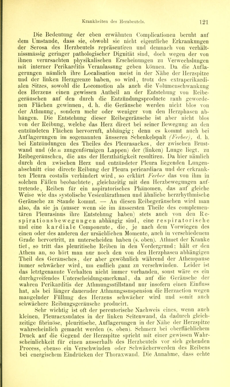 Die Bedeutung- der eben erwähnten Complicationen beruht auf dem Umstände, dass sie, obwohl sie nicht eigentliche Erkrankungen der Serosa des Herzbeutels repräsentiren und demnach von verhält- nissmässig geringer pathologischer Dignität sind, doch wegen der von ihnen verursachten physikalischen Erscheinungen zu Verwechslungen mit interner Perikarditis Veranlassung geben können. Da die Aufla- gerungen nämlich ihre Localisation meist in der Nähe der Herzspitze und der linken Herzgrenze haben, so wird, trotz des extraperikardi- alen Sitzes, sowohl die Locomotion als auch die Volumenschwankung des Herzens einen gewissen Antheil an der Entstehung von Reibe- geräuschen auf den durch die Entzündungsproducte rauh geworde- nen Flächen gewinnen, d. h. die Geräusche werden nicht blos von der Athmung, sondern mehr oder weniger von den Herzphasen ab- hängen. Die Entstehung dieser Reibegeräusche ist aber nicht blos von der Reibung, welche das Herz direct bei seiner Bewegung an den entzündeten Flächen hervorruft, abhängig; denn es kommt auch bei Auflagerungen im sogenannten äusseren Schenkelspalt (Ferher)^ d. h. bei Entzündungen des Theiles des Pleurasackes, der zwischen Brust- wand und (den zungenförmigen Lappen) der (linken) Lunge liegt, zu Reibegeräuschen, die aus der Herzthätigkeit resultiren. Da hier nämlich durch den zwischen Herz und entzündeter Pleura liegenden Lungen- abschnitt eine directe Reibung der Pleura pericardiaca und der erkrank- ten Pleura costalis verhindert wird, so erklärt Ferber das von ihm in solchen Fällen beobachtete, gleichzeitig mit den Herzbewegungen auf- tretende. Reiben für ein aspiratorisches Phänomen, das auf gleiche Weise wie das systolische Vesiculärathmen und ähnliche herzrhythmische Geräusche zu Stande kommt. — An diesen Reibegeräuschen wird man also, da sie ja (ausser wenn sie im äussersten Theile des complemen- tären Pleurasinus ihre Entstehung haben) stets auch von den Re- spirationsbewegungen abhängig sind, eine respiratorische und eine kardiale Componente, die, je nach dem Vorwiegen des einen oder des anderen der ursächlichen Momente, auch in verschiedenem Grade hervortritt, zu unterscheiden haben (s. oben). Athmet der Kranke tief, so tritt das pleuritische Reiben in den Vordergrund; hält er den Athem an, so hört man nur noch den von den Herzphaseu abhängigen Tlieil des Geräusches, der aber gewöhnlich während der Athempause immer schwächer wird, um endlich ganz zu verschwinden. Leider ist das letztgenannte Verhalten nicht immer vorhanden, sonst wäre es ein durchgreifendes Unterscheidungsmerkmal, da auf die Geräusche der wahren Perikarditis der Athmungsstillstand nur insofern einen Einfluss hat, als bei länger dauernder Athmungssuspension die Herzaction wegen mangelnder Füllung des Herzens schwächer wird und somit auch schwächere Reibungsgeräusche producirt. Sehr wichtig ist oft der percutorische Nachweis eines, wenn auch kleinen, Pleuraexsudates in der linken Seitenwand, da dadurch gleich- zeitige fibrinöse, pleuritische, Auflagerungen in der Nähe der Herzsi)itze wahrscheinlich gemacht werden (s. oben). Schmerz bei oberflächlichem Druck auf die Gegend der Herzspitze spricht mit einer gewissen Wahr- scheinlichkeit für einen ausserhalb des Herzbeutels vor sich gehenden Process, ebenso ein Verschwinden oder Schwächerwerden des Reibens bei energischem Eindrücken der Thoraxwand. Die Annahme, dass echte