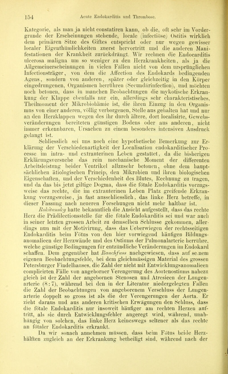 Kategorie, als man ja nicht constatiren kann, ob die, oft selir im Vorder- grunde der Erscheinungen stehende, locale (iufectiöse) Ostitis wirklich dem primären Sitze des Giftes entspricht oder nur wegen gewisser localer Eigenthlinilichkeiten zuerst hervortritt und die anderen Mani- festationen der Krankheit zurückdrängt. Wir rechnen die Endocarditis ulcerosa maligna um so weniger zu den Herzkrankheiten, als ja die Allgemeinerscheinungen in vielen Fällen nicht von dem ursprünglichen Infectionsträger, von dem die Aflfection des Endokards bedingenden Agens, sondern von anderen, später oder gleichzeitig in den Körper eingedrungenen, Organismen herrühren (Secundärinfeetion), und möchten noch betonen, dass in manchen Beobachtungen die mykotische Erkran- kung der Klappe ebenfalls nur ein, allerdiugs sehr charakteristisches, Theilmoment der Mikrobiohämie ist, die ihren Einzug in den Organis- mus von einer anderen, völlig verborgenen, Stelle aus gehalten hat und nur an den Herzklappen wegen des ihr durch ältere, dort localisirte, Gewebs- veränderungen bereiteten günstigen Bodens oder aus anderen, nicht immer erkennbaren, Ursachen zu einem besonders intensiven x^usdruck gelangt ist. Schliesslich sei uns noch eine hypothetische Bemerkung zur Er- klärung der Verschiedenartigkeit der Localisation endokarditischer Pro- cesse im intra- und extrauterinen Leben gestattet, da die bisherigen Erklärungsversuche das rein mechanische Moment der dißferenten Arbeitsleistung beider Ventrikel allzusehr betonen, ohne dem haupt- sächlichen ätiologischen Principe den Mikrobien und ihren biologischen Eigenschaften, und der Verschiedenheit des Blutes, Rechnung zu tragen, und da das bis jetzt giltige Dogma, dass die fötale Endokarditis vorzugs- weise das rechte, die im extrauterinen Leben Platz greifende Erkran- kung vorzugsweise, ja fast ausschliesslich, das linke Herz betreffe, in dieser Fassung nach neueren Forschungen nicht mehr haltbar ist. Roldtanshy hatte bekanntlich die Ansicht aufgestellt, dass das rechte Herz die Prädilectionsstelle für die fötale Endokarditis sei und war auch in seiner letzten grossen Arbeit zu demselben Schlüsse gekommen, aller- dings nun mit der Motivirung, dass das Ueberwiegen der rechtsseitigen Endokarditis beim Fötus von den hier vorwiegend häufigen Bildungs- anomalieen der Herzwände und des Ostiums der Pulmonalarterie herrühre, welche günstige Bedingungen für entzündliche Veränderungen im Endokard schaffen. Dem gegenüber hat Rauchfuss nachgewiesen, dass auf se nem eigenen Beobachtungsfelde, bei dem gleichmässigen Material des grossen Petersburger Findelhauses, die Zahl der nicht mit Entwicklungsanomalieen complicirten. Fälle von angeborner Verengerung des Aortenostiums nahezu gleich ist der Zahl der angebornen Stenosen und Atresieen der Lungen- arterie (8:7), während bei den in der Literatur niedergelegten Fällen die Zahl der Beobachtungen von angeborenem Verschluss der Lungen- arterie doppelt so gross ist als die der Verengerungen der Aorta. Er zieht daraus und aus anderen kritischen Erwägungen den Schluss, dass die fötale Endokarditis nur insoweit häufiger am rechten Herzen auf- tritt, als sie durch Entwicklungsfehler angeregt wird, während, unab- hängig von solchen, das linke Herz keineswegs seltener als das rechte an fötaler Endokarditis erkrankt. Da wir sonach annehmen müssen, dass beim Fötus beide Herz- hälften zugleich an der Erkrankung betheiligt sind, w^ährend nach der