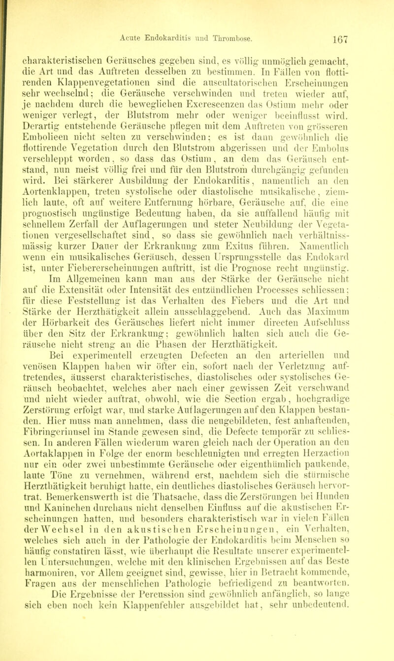 cbarakteristiscben Geräuscbes gegeben sind, es vcillig- unmöglicb gemacbt, die Art nnd das Auftreten desselben zu bestimmen. In Fällen von flotti- renden Klappenvegetationen sind die auscultatoriscben Ersebeinungen sebr wecliselnd; die Geräuscbe verscbwinden und treten wieder auf, je nacbdeni durcb die beweglicben Excrescenzen das Ostium mebr oder weniger verlegt, der Blutstrom mebr oder weniger beeinflusst wird. Derartig entstebende Geräuscbe pflegen mit dem Auftreten von grösseren Embolieen uicbt selten zu verscbwinden; es ist dann gewübnlicb die flottirende Vegetation durcb den Blntstrom abgerissen und der Embolus verscbleppt worden, so dass das Ostium, an dem das Geräuscb ent- stand, nun meist völlig frei und für den Blutstrom durcbgängig gefunden wird. Bei stärkerer Ausbildung der Endokarditis, namentlicb an den Aortenklappen, treten systoliscbe oder diastoliscbe musikaliscbe, ziem- lich laute, oft auf weitere Entfernung börbare, Geräuscbe auf, die eine prognostiscb ungünstige Bedeutung baben, da sie auffallend bäufig mit scbnellem Zerfall der Auflagerungen und steter Neubildung der Vegeta- tionen vergesellscbaftet sind, so dass sie gewöbnlicb nacb verbältniss- mässig kurzer Dauer der Erkrankung zum Exitus fübren. Namentlicb wenn ein musikaliscbes Geräuscb, dessen Ursprungsstelle das Endokard ist, unter Fiebererscbeinungen auftritt, ist die Prognose recbt ungünstig. Im Allgemeinen kann man aus der Stärke der Geräuscbe nicht auf die Extensität oder Intensität des entzündlicben Processes scbliessen; für diese Feststellung ist das Verhalten des Fiebers und die Art und Stärke der Herztbätigkeit allein ausscblaggebend. Aucb das ^laximum der Hörbarkeit des Geräuscbes liefert nicht immer directen Aufscbluss über den Sitz der f^rkrankung; gewöbnlicb balten sieb aucb die Ge- räuscbe nicbt streng an die Phasen der Herztbätigkeit. Bei experimentell erzeugten Defecten an den arteriellen und venösen Klappen baben wir öfter ein, sofort nacb der Verletzung auf- tretendes, äusserst cbarakteristiscbes, diastoliscbes oder systolisches Ge- räuscb beobachtet, welches aber nacb einer gewissen Zeit verschwand und nicbt wieder auftrat, obwobl, wie die Section ergab, liochgradige Zerstörung erfolgt war, und starke Auf lagerungen auf den Klappen bestan- den. Hier muss man annehmen, dass die neugebildeten, fest anhaftenden, Fibringerinnsel im Stande gewesen sind, die Defecte temporär zu scblies- sen. In anderen Fällen wiederum waren gleicb nacb der Operation an den Aortaklapi)en in Folge der enorm bescbleunigten und erregten llerzaction nur ein oder zwei unbestimmte Geräuscbe oder eigenthümlicb paukende, laute Töne zu vernebmen, während erst, nachdem sieb die stürmische Herztbätigkeit berubigt batte, ein deutlicbes diastoliscbes Geräuscb liervor- trat. Bemerkenswertb ist die Tbatsacbe, dass die Zerstörungen bei Hunden und Kaninchen durchaus nicht denselben Einfluss auf die akustischen Er- scbeinungen batten, und besonders cbarakteristiscb war in vielen Fallen der Wechsel in den akustiscben Erscbeinungen, ein Verbalten, welches sieb aucb in der Patbologie der Endokarditis beim Menschen so bäufig constatircn lässt, wie überhaupt die Resultate unserer experimentel- len l'ntersucbungen. welche mit den klinischen Ergebnissen auf das Beste barmoniren, vor Allem geeignet sind, gewisse, bier in Betracbt kommende, Fragen ans der menseblicben Patbologie befriedigend zu beantworten. Die Ergebnisse der Percussion sind gewöhnlich anfänglich, so lange sieb eben noeb kein Klappenfehler ausgebildet hat, sehr unbedeutend.