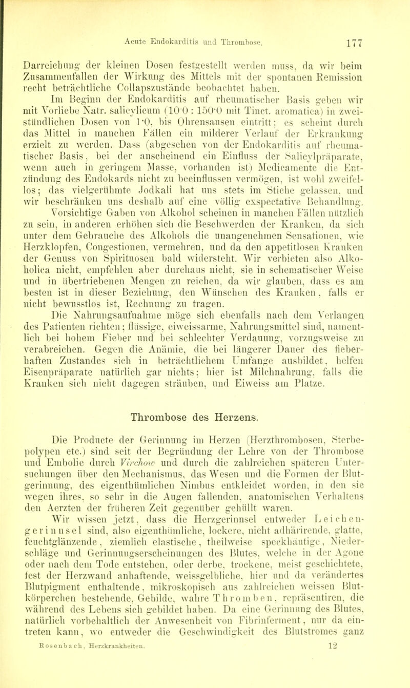 Darreicbuiig der kleinen Dosen festgestellt werden niiiss. da wir beim Zusammenfallen der Wirkung- des Mittels mit der spontanen Remission recht beträclitliclie Collapszustände beobachtet haben. Im Beginn der Elndokarditis auf rheumatischer Basis geben wir mit Vorliebe Natr. salicylicum (10 0 : 150'0 mit Tinct. aromatica) in zwei- stiindlichen Dosen von l'O, bis Ohrensausen eintritt; es scheint durch das Mittel in manchen Fällen ein milderer Verlauf der Erkrankung erzielt zu werden. Dass (abgesehen von der Endokarditis auf rheuma- tischer Basis, bei der anscheinend ein Einfluss der Salicylpräparate, wenn auch in geringem Masse, vorhanden ist) Medicamente die Ent- zündung des Endokards nicht zu beeinflussen vermögen, ist wohl zweifel- los; das vielgerUhmte Jodkali hat uns stets im Stiche gelassen, und wir beschränken uns deshalb auf eine völlig exspectative Behandlung. Vorsichtige Gaben von Alkohol scheinen in manchen Fällen nützlich zu sein, in anderen erhöhen sich die Beschwerden der Kranken, da sich unter dem Gebrauche des Alkohols die unangenehmen Sensationen, wie Herzklopfen, Congestionen, vermehren, und da den appetitlosen Kranken der Genuss von Spirituosen bald widersteht. Wir verbieten also Alko- holica nicht, empfehlen aber durchaus nicht, sie in schematischer Weise und in übertriebenen Mengen zu reichen, da wir glauben, dass es am besten ist in dieser Beziehung, den Wünschen des Kranken, falls er nicht bewusstlos ist, Rechnung zu tragen. Die Nahrungsaufnahme möge sich ebenfalls nach dem Verlangen des Patienten richten; flüssige, eiweissarme, Nahrungsmittel sind, nament- lich bei hohem Fieber und bei schlechter Verdauung, vorzugsweise zu verabreichen. Gegen die Anämie, die bei längerer Dauer des fieber- haften Zustandes sich in beträchtlichem Umfange ausbildet, helfen Eisenpräparate natürlich gar nichts; hier ist Milchnahrung, falls die Kranken sich nicht dagegen sträuben, und Eiweiss am Platze. Thrombose des Herzens. Die Producte der Gerinnung im Herzen (Herzthrombosen, Sterbe- polypen etc.) sind seit der Begründung der Lehre von der Thrombose und Embolie durch Vfrchow und durch die zahlreichen späteren l/nter- suchungen über den Mechanismus, das Wesen und die Formen der Blut- gerinnung, des eigenthümlichen Nimbus entkleidet worden, in den sie wegen ihres, so sehr in die Augen fallenden, anatomischen Verhaltens den Aerzten der früheren Zeit gegenüber gehüllt waren. Wir wissen jetzt, dass die Herzgerinnsel entweder Leichen- gerinnsel sind, also eigenthiimliche, lockere, nicht adhärirende, glatte, feuchtglänzende , ziemlich elastische , theilweise speckhäutige, Nieder- schläge und Gerinnungserscheinungen des Blutes, welche in der Agone oder nach dem Tode entstehen, oder derbe, trockene, meist geschichtete, fest der Herzwand anhaftende, weissgelbliche, hier und da verändertes Blutpigment enthaltende, mikroskoiiisch aus zahlreichen weissen Blut- körperchen bestehende, Gebilde, wahre T hrom ben, repräsentiren, die während des Lebens sich gebildet haben. Da eine Gerinnung des Blutes, natürlich vorbehaltlich der Anwesenheit von Fibrinferment, nur da ein- treten kann, wo entweder die Geschwindigkeit des Blutstromes ganz Rosenbach. Herzkrankheiten. 12