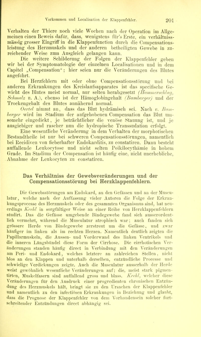 Verhalten der Thiere noch \dele Wochen nach der Operation im Allge- meinen einen Beweis dafür, dass, wenigstens für's Erste, ein verhältniss- mässig grosser Eingriff in die Klappenfunction durch die Compensations- leistmig des Herzmuskels und der anderen betheiligten Gewebe in zu- reichender Weise zum Ausgleich gelangen kann. Die weitere Schilderung der Folgen der Klappenfehler geben wir bei der Symptomatologie der einzelnen Localisatiouen und in dem Capitel „Compensation: hier seien nur die Veränderungen des Blutes angeführt. Bei Herzfehlern mit oder ohne Compensationsstöruug und bei anderen Erkrankungen des Kreislaufsapparates ist das specifische Ge- wicht des Blutes meist normal, nur selten herabgesetzt (Hammerschlag^ Schmalz u. A.), ebenso ist der Hämoglobingehalt (Bamherger) und der Trockengehalt des Blutes annähernd normal. Oertel nimmt an, dass das Blut hydrämisch sei. Nach v. Bam- herger wird im Stadium der aufgehobenen Compensation das Blut um- somehr eingedickt, je beträchtlicher die venöse Stauung ist, und je ausgiebiger und rascher nun die hydropische Transsudation erfolgt. Eine wesentliche Veränderung in dem Verhalten der morphotischen Bestandtheile ist nur bei schweren Compensationsstorungeu, namentlich bei Recidiyen yon fieberhafter Endokarditis, zu constatiren. Dann besteht auffallende Leukocytose und nicht selten Poikilocythämie in hohem Grade. Im Stadium der Compensation ist häufig eine, nicht unerhebliche, Abnahme der Leukocyten zu constatiren. Das Verhältniss der Gewebsveränderungen und der Compensationsstörung bei Herzklappenfehlern. Die Gewebsstörungen am Endokard, an den Gefässen und au der Museu- latur, welche nach der Auffassung vieler Autoren die Folge der Erkran- kungsprocesse des Herzmuskels oder des gesammten Organismus sind, hat neu- erdings Krehl in sorgfältiger Weise an einer Reihe von Herzklappenfehlern studirt. Das die Gefässe umgehende Bindegewebe fand sich ausserordent- lich vermehrt, während die Musculatur atrophiscli war; auch fanden sich grössere Herde von Bindegewebe zerstreut um die Gefässe, und zwar häufiger im linken als im rechten Herzen. Namentlich deutlich zeigten die Papillarmuskeln, die Aussen- und Vorderwand des linken Ventrikels und die inneren Längsbündel diese Form der Cirrhose. Die cirrhotischen Ver- änderungen standen häufig direot in Verbindung mit den Veränderungen am Perl- und Endokard, welches letztere an zahlreichen Stellen, nicht blos an den Klappen und unterhalb derselben, entzündliche Processe und schwielige Verdickungen zeigte. Auch die Musculatur ausserhalb der Herde weist gewöhnlich wesentliche Veränderungen auf; die, meist stark pigmen- tirten, Muskelfasern sind auffallend gross und blass. Krehl, welcher diese Veränderungen für den Ausdruck einer progredienten chronischen Entzün- dung des Herzmuskels hält, bringt sie zu den Ursachen der Klappenfehler und namentlich zu den infectiösen Erkrankungen in Beziehung und glaubt, dass die Prognose der Klappenfehler von dem Vorhandensein solcher fort- schreitender Entzündungen direct abhängig sei.