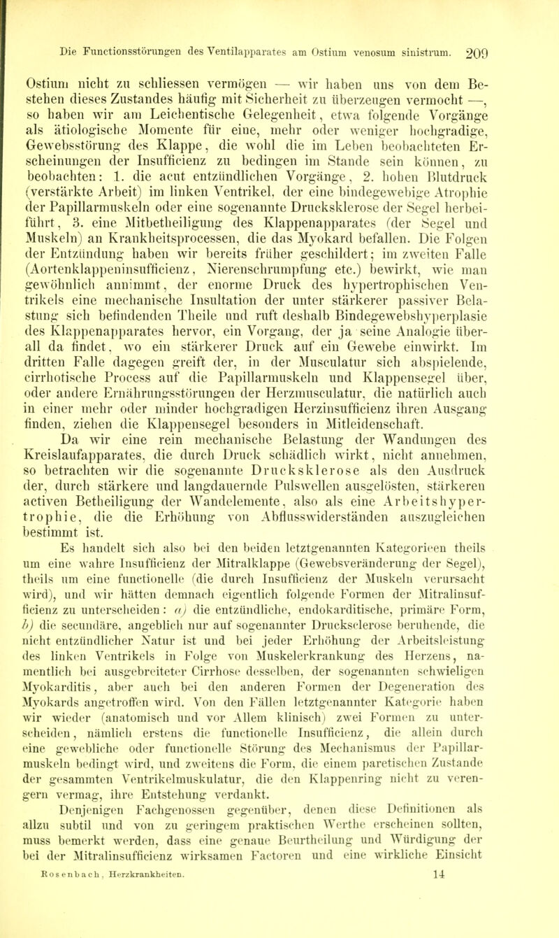 Ostiuni nicht zu scbliessen vermögen — wir haben uns von dem Be- stehen dieses Zustandes häufig mit Sicherheit zu überzeugen vermocht —, so haben wir am Leichentische Gelegenheit, etwa folgende Vorgänge als ätiologische Momente für eine, mehr oder weniger hochgradige, Gewebsstörung des Klappe, die wohl die im Leben beobachteten Er- scheinungen der Insufficienz zu bedingen im Stande sein können, zu beobachten: 1. die acut entzündlichen Vorgänge, 2. hohen Blutdruck (verstärkte Arbeit) im linken Ventrikel, der eine bindegewebige Atrophie der Papillarmuskeln oder eine sogenannte Drucksklerose der Segel herbei- führt, 3. eine Mitbetheiligung des Klappenapparates (der Segel und Muskeln) an Krankheitsprocessen, die das Myokard befallen. Die Folgen der Entzündung haben wir bereits früher geschildert; im zweiten Falle (Aortenklappeninsufficienz, Nierenschrumpfung etc.) bewirkt, wie man gewöhnlich annimmt, der enorme Druck des hypertrophischen Ven- trikels eine mechanische Insultation der unter stärkerer passiver Bela- stung sich befindenden Theile und ruft deshalb Bindegewebshyperplasie des Klappenapparates hervor, ein Vorgang, der ja seine Analogie über- all da findet, wo ein stärkerer Druck auf ein Gewebe einwirkt. Im dritten Falle dagegen greift der, in der Musculatur sich abspielende, cirrhotische Process auf die Papillarmuskeln und Klappensegel über, oder andere Ernährungsstörungen der Herzmusculatur, die natürlich auch in einer mehr oder minder hochgradigen Herzinsufficienz ihren Ausgang finden, ziehen die Klappensegel besonders in Mitleidenschaft. Da wir eine rein mechanische Belastung der Wandungen des Kreislaufapparates, die durch Druck schädlich wirkt, nicht annehmen, so betrachten wir die sogenannte Drucksklerose als den Ausdruck der, durch stärkere und langdauernde Pulswellen ausgelösten, stärkeren activen Betheiligung der Wandelemente, also als eine Arbeitshyper- trophie, die die Erhöhung von Abflusswiderständen auszugleichen bestimmt ist. Es handelt sich also bei den beiden letztgenannten Kategorieen theils um eine wahre Insufficienz der Mitralklappe (Gewebsveränderung der Segel), theils um eine functionelle (die durch Insufficienz der Muskeln verursacht wird), und wir hätten demnach eigentlich folgende Formen der Mitralinsuf- ficienz zu unterscheiden: a) die entzündliche, endokarditische, primäre Form, h) die secundäre, angeblich nur auf sogenannter Drucksclerose beruhende, die nicht entzündlicher Natur ist und bei jeder Erhöhung der Arbeitsleistung des linken Ventrikels in Folge von Muskelerkrankung des Herzens, na- mentlich bei ausgebreiteter Cirrhose desselben, der sogenannten schwieligen Myokarditis, aber auch bei den anderen Formen der Degeneration des Myokards angetrofi'en wird. Von den Fällen letztgenannter Kategorie haben wir wieder (anatomisch und vor xVllem klinisch) zwei Formen zu unter- scheiden , nämlich erstens die functionelle Insufficienz, die allein durch eine gewebliche oder functionelle Störung des Mechanismus der Papillar- muskeln bedingt wird, und zweitens die Form, die einem paretischen Zustande der gesammten Ventrikelmuskulatur, die den Klappenring nicht zu veren- gern vermag, ihre Entstehung verdankt. Denjenigen Fachgenossen gegenüber, denen diese Definitionen als allzu subtil und von zu geringem praktischen Werthe erscheinen sollten, muss bemerkt werden, dass eine genaue Beurtheilung und Würdigung der bei der Mitralinsufficienz wirksamen Factoren und eine wirkliche Einsicht Rosenbach. Herzkrankheiten.