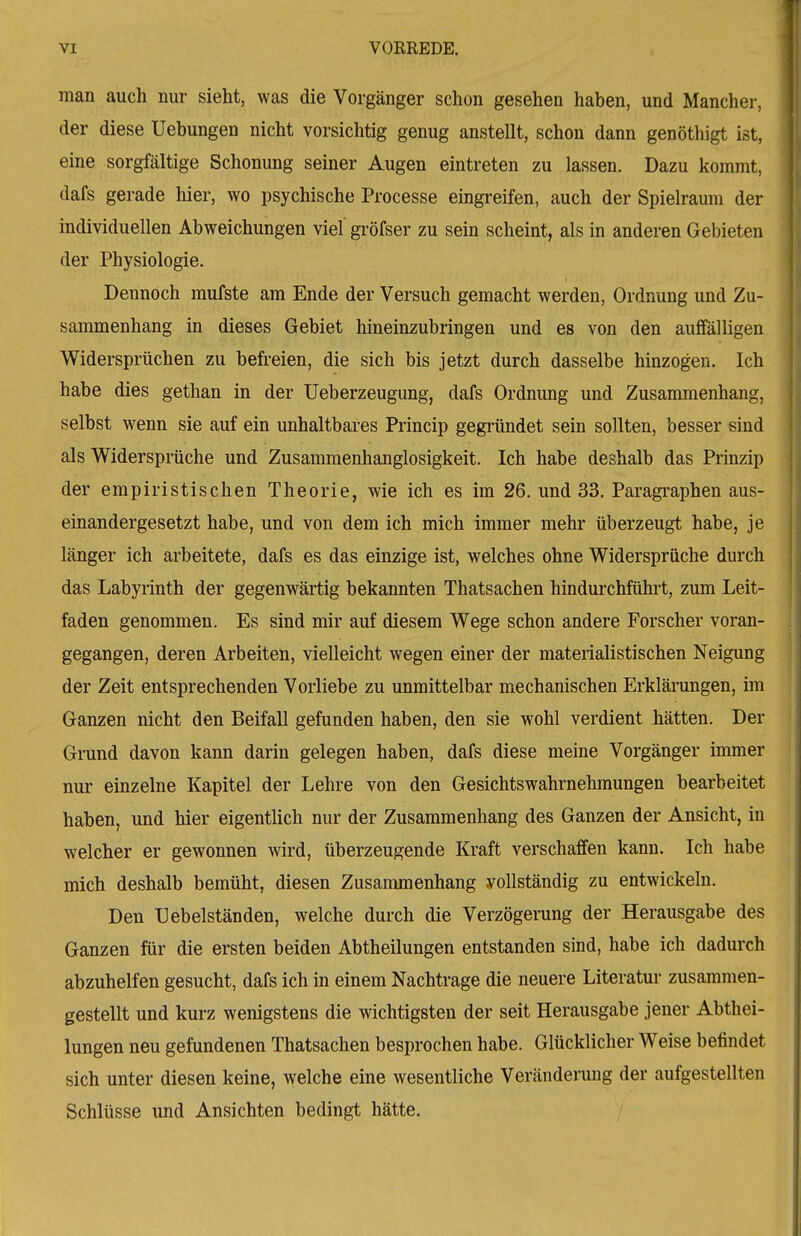 man auch nur sieht, was die Vorgänger schon gesehen haben, und Mancher, der diese Uebungen nicht vorsichtig genug anstellt, schon dann genöthigt ist, eine sorgfältige Schonung seiner Augen eintreten zu lassen. Dazu kommt, dafs gerade hier, wo psychische Processe eingreifen, auch der Spielraum der individuellen Abweichungen viel gi'öfser zu sein scheint, als in anderen Gebieten der Physiologie. Dennoch mufste am Ende der Versuch gemacht werden, Ordnung und Zu- sammenhang in dieses Gebiet hineinzubringen und es von den auffälligen Widersprüchen zu befreien, die sich bis jetzt durch dasselbe hinzogen. Ich habe dies gethan in der Ueberzeugung, dafs Ordnung und Zusammenhang, selbst wenn sie auf ein unhaltbares Princip gegründet sein sollten, besser sind als Widersprüche und Zusammenhanglosigkeit. Ich habe deshalb das Prinzip der empiristischen Theorie, wie ich es im 26. und 33. Paragi^aphen aus- einandergesetzt habe, und von dem ich mich immer mehr überzeugt habe, je länger ich arbeitete, dafs es das einzige ist, welches ohne Widersprüche durch das Labyrinth der gegenwärtig bekannten Thatsachen hindurchführt, zum Leit- faden genommen. Es sind mir auf diesem Wege schon andere Forscher voran- gegangen, deren Arbeiten, vielleicht wegen einer der materialistischen Neigung der Zeit entsprechenden Vorliebe zu unmittelbar mechanischen Erklärungen, im Ganzen nicht den Beifall gefunden haben, den sie wohl verdient hätten. Der Grund davon kann darin gelegen haben, dafs diese meine Vorgänger immer nur einzelne Kapitel der Lehre von den Gesichtswahrnehmungen bearbeitet haben, und hier eigentlich nur der Zusammenhang des Ganzen der Ansicht, in welcher er gewonnen wird, überzeugende Kraft verschaffen kann. Ich habe mich deshalb bemüht, diesen Zusammenhang vollständig zu entwickeln. Den Uebelständen, welche durch die Verzögerung der Herausgabe des Ganzen für die ersten beiden Abtheilungen entstanden sind, habe ich dadurch abzuhelfen gesucht, dafs ich in einem Nachtrage die neuere Literatur zusammen- gestellt und kurz wenigstens die wichtigsten der seit Herausgabe jener Abthei- lungen neu gefundenen Thatsachen besprochen habe. Glücklicher Weise befindet sich unter diesen keine, welche eine wesentliche Veränderung der aufgestellten Schlüsse und Ansichten bedingt hätte. /