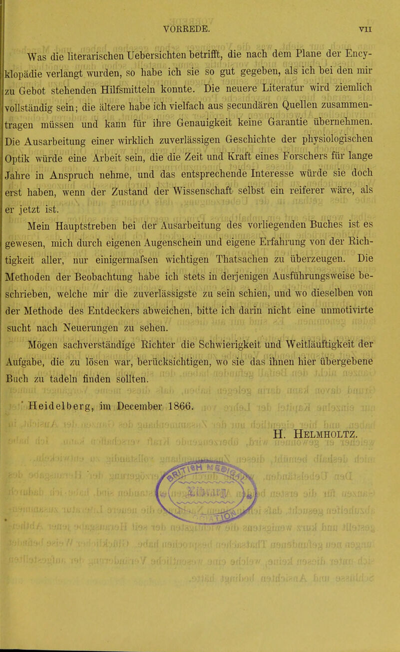 Was die literarischen Uebersichten betrifft, die nach dem Plane der Ency- klopädie verlangt'wurden, so habe ich sie so gut gegeben, als ich bei den mir zu Gebot stehenden Hilfsmitteln tonnte. Die neuere LiteraW wird ziemlich vollständig sein; die ältere habe ich vielfach aus secundären Quellen zusammen- tragen müssen und kann für ihre Genauigkeit keine Garantie übernehmen. Die Ausarbeitung einer wirkhch zuverlässigen Geschichte der physiologischen Optik würde eine Arbeit sein, die die Zeit und Kraft eines Forschers für lange Jahre in Anspruch nehme, und das entsprechende Interesse würde sie doch erst haben, wenn der Zustand' (ier Wissenschaft- selbst ein reiferer wäre, als er jetzt ist. Mein Hauptstreben bei der Ausarbeitung des vorliegenden Buches ist es gewesen, mich durch eigenen Augenschein und eigene Erfahrung von der Rich- tigkeit alier, nur einigermafsen wichtigen Thatsachen zu überzeugen. Die Methoden der Beobachtung habe ich stets in deijenigen Ausführungsweise be- schrieben, welche mir die zuverlässigste zu sein schien, und wo dieselben von der Methode des Entdeckers abweichen, bitte ich darin nicht eine unmotivirte sucht nach Neuerungen zu sehen. Mögen sachverständige Richter die Schwierigkeit und Weitläuftigkeit der Aufgabe, die zu lösen war, berücksichtigen, wo sie das ihnen hier übergebene ^ach zultadeln finden sollten. ■ Heidelberg, im December 1866, H. Helmholtz.