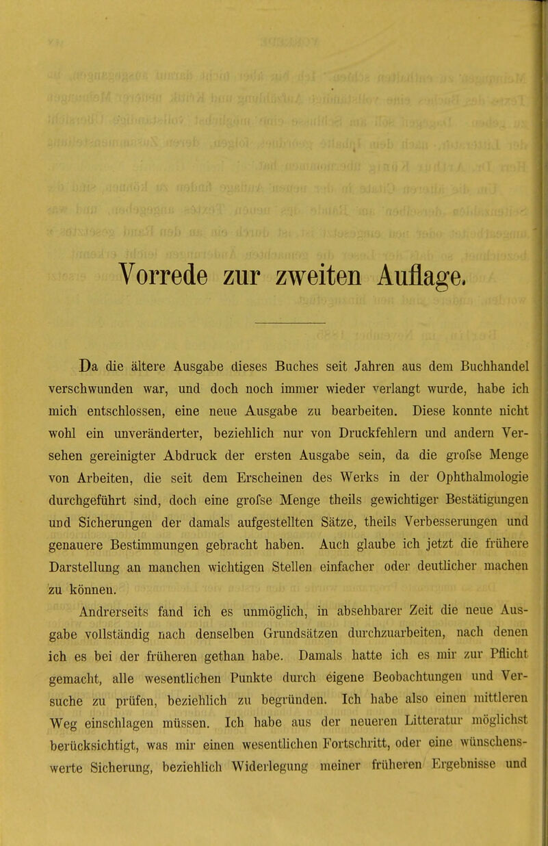 Da die ältere Ausgabe dieses Buches seit Jahren aus dem Buchhandel verschwunden war, und doch noch immer wieder verlangt wurde, habe ich mich entschlossen, eine neue Ausgabe zu bearbeiten. Diese konnte nicht wohl ein unveränderter, beziehlich nur von Druckfehlern und andern Ver- sehen gereinigter Abdruck der ersten Ausgabe sein, da die grofse Menge von Arbeiten, die seit dem Erscheinen des Werks in der Ophthalmologie durchgeführt sind, doch eine grofse Menge theils gewichtiger Bestätigimgen und Sicherungen der damals aufgestellten Sätze, theils Verbesserungen und genauere Bestimmungen gebracht haben. Auch glaube ich jetzt die frühere Darstellung an manchen wichtigen Stellen einfacher oder deutlicher machen zu können. Andrerseits fand ich es unmöglich, in absehbarer Zeit die neue Aus- gabe vollständig nach denselben Grundsätzen durchzuarbeiten, nach denen ich es bei der fi'üheren gethan habe. Damals hatte ich es mir zur Pflicht gemacht, alle wesentlichen Punkte durch eigene Beobachtungen und Ver- suche zu prüfen, beziehlich zu begründen. Ich habe also einen mittleren Weg einschlagen müssen. Ich habe aus der neueren Litteratur möglichst berücksichtigt, was mir einen wesentUchen Fortschritt, oder eine wünschens- werte Sicherung, beziehlich Widerlegung meiner früheren Ergebnisse und