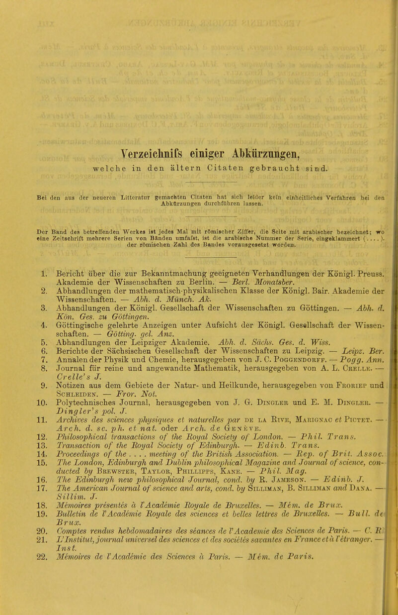 Verzeichnifs einiger Abkürzungen, welche in den altern Citaten gebraucht sind. Bei den aus der neueren Litteratur gemachten Citaten hat sich leider kein einheitliches Verfahren bei den Abkürzungen durchfahren lassen. Der Band des betreffenden Werkes ist jedes Mal mit römischer Ziffer, die Seite mit arabischer bezeichnet; wo eine Zeitschrift mehrere Serien von Bänden umfafst, ist die arabische Nummer der Serie, eingeklammert (....)■ der römischen Zahl des Bandes vorausgesetzt worden. 1. Bericht über die zur Bekanntmachung geeigneten Verhandlungen der Königl. Preuss. Akademie der Wissenschaften zu Berlin. — Berl. Monatsber. 2. Abhandlungen der mathematisch-physikalischen Klasse der Königl. Bair. Akademie der Wissenschaften. — Äbh. d. Münch. Ak. 3. Abhandlungen der Königl. Gesellschaft der Wissenschaften zu Göttingen. — Abh. d. Kön. Ges. zu Göttingen. 4. Göttingische gelehrte Anzeigen unter Aufsicht der Königl. Gesellschaft der Wissen- schaften. — Gotting, gel. Anz. 5. Abhandlungen der Leipziger Akademie. Ahh. d. Sachs. Ges. d. Wiss. 6. Berichte der Sächsischen Gesellschaft der Wissenschaften zu Leipzig. — Leipz. JBer. 7. Annalender Physik und Chemie, herausgegeben von J. C. Poggendorff. — Pogg. Ann. 8. Journal für reine und angewandte Mathematik, herausgegeben von A. L. Cbei.le. — Crelle's J. 9. Notizen aus dem Gebiete der Natur- und Heilkunde, herausgegeben von Froriep und Schleiden. — Fror. Not. 10. Polytechnisches Journal, herausgegeben von J. G. Dingler und E. M. Dingler. — Dingler''s 2>ol. J. 11. Archives des sciences physiqiies et naturelles par de la Rive, Marignac et Pictet. — Arch. d. sc. ph. et nat. oder Arch. de Genevb. 12. Philosophical transactions of the Boyal Society of London. — Phil. Trans. 13. Transaction of the Boyal Society of Edinburgh. — Edinb. Trans. 14. Proceedings of the .... meeting of the British Association. — Bep. of Brit. Assoc. 15. The London, Edinburgh and Dublin philosophical Magazine and Journal ofscience, con- ducted by Brewster, Taylor, Phillipps, Kane. — Phil. 31 ag. 16. The Edinburgh new philosophical Journal, cond. by R. Jameson. — Edinb. J. 17. The American Journal of science and arts, cond. by Silliman, B. Silliman and Dana. Sillim. J. 18. Memoires presentcs ä l'Academie Boyale de Bruxelles. — Mein, de Brüx. 19. Bulletin de TAcademie Boyale des sciences et belles lettres de Bruxelles. — Bull, de Brüx. 20. Comptes rendus hebdomadaires des scances de VAcademie des Sciences de Pai-is. — C. l?.? 21. L'Institut, Journal universel des sciences et des socieles savanles en France et ä Vetrangcr. Inst. 22. Memoires de VAcademie des Sciences a Paris, — Mem. de Paris.