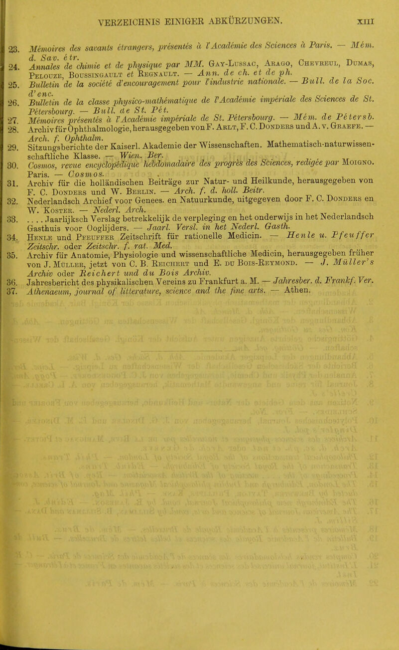 23 Memoires des sacanis etrangers, presentes ä l'Academie des Sciences ä Paris. — Blem. 24. Amiale's decJiimie et de fhymue par MM. Gay-Lussac, Arago, Chkvreul, Dumas, Pelouze, Boussixgault et Reünault. — Ann. de ch. et de ph. •25. Bulletin de la socicte d'encouragement pour Tinduslrie nationale. — Bull, de la Soe. (l^ C'ftC 26. Bulletin de la classe physico-matUmatique de TAcademie imperiale des Sciences de St. Petershoimj. — Bull, de St. Pet. , „ ^, ^ , -n-x t, '>7 Memoires presentes ä l'Academie imperiale de St. Petershourg. — Mem. de Petersb. 28. Archiv für Ophthalmologie, herausgegeben von F. Arlt, F. C. Dondeus und A. v. Graefe. — Arch. f. Ophthalm. . , ^, ^, i . • 29. Sitzungsberichte der Kaiserl. Akademie der Wissenschaften. Mathematisch-naturwissen- schaftliche Klasse. — Wien. Ber. , „ . , ,r 30. Cosmos, revue encyclopklique hebdomadaire des progres des Sciences, redtgeepar Moigno. Paris. — Cosmos. . , -rr •„ i i i 31. Archiv für die holländischen Beiträge zur Natur- und Heilkunde, herausgegeben von F. C. Donders und W. Berlin. — Arch. f. d. hall. Beitr. 32. Nederlandsch Archief voor Genees. en Natuurkunde, uitgegeven door F. C. Donders en W. Köster. — Nederl. Arch. 33 .laarlijksch Verslag betrekkelijk de verpleging en het onderwijs m het Nederlandsch Gasthuis voor üoglijders. — Jaarl. Versl. in het Nederl. Gasth. 34. Henle und Pfeuffer Zeitschrift für rationelle Medicin. — Henle u. Pfeuffer Zeitschr. oder Zeitschr. f. rat. Med. 35. Archiv für Anatomie, Physiologie und wissenschaftliche Medicin, herausgegeben früher von J. Müller, jetzt von C. B. Reichert und E. du Bois-Retmond. — J. Müller's Archiv oder Beiehert und du Bois Archiv. 36. Jahresbericht des physikalischen Vereins zu Frankfurt a. M. — Jahresber. d. Franlcf. Ver. 37. Athenaeum, Journal of litterature, science and the fine arts. — Athen.