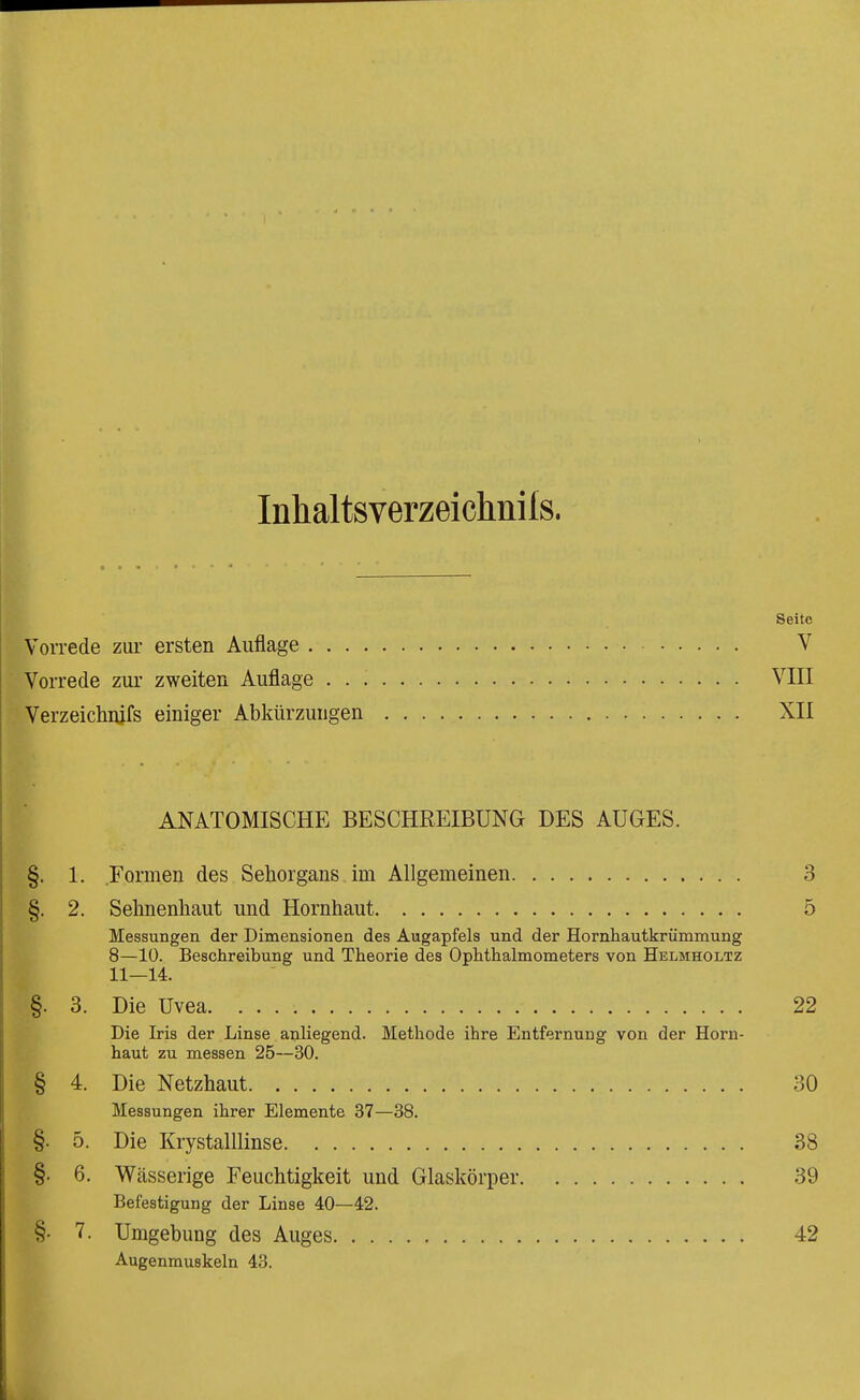 Inhaltsverzeichnils. Seite VoiTede zur ersten Auflage V Vorrede zur zweiten Auflage VIII Verzeichiufs einiger Abkürzungen XII ANATOMISCHE BESCHREIBUNG DES AUGES. §. 1. Formen des Sehorgans im Allgemeinen 3 §. 2. Sehnenhaut und Hornhaut 5 Messungen der Dimensionen des Augapfels und der Hornhautkrümmung 8—10. Beschreibung und Theorie des Ophthalmometers von Helmholtz 11—14. §. 3. Die Uvea 22 Die Iris der Linse anliegend. Methode ihre Entfernung von der Horn- haut zu messen 25—30. § 4. Die Netzhaut 30 Messungen ihrer Elemente 37—38. §. 5. Die Krystalllinse 38 §• 6. Wässerige Feuchtigkeit und Glaskörper 39 Befestigung der Linse 40—42. §• 7. Umgebung des Auges 42 Augenmuskeln 43.