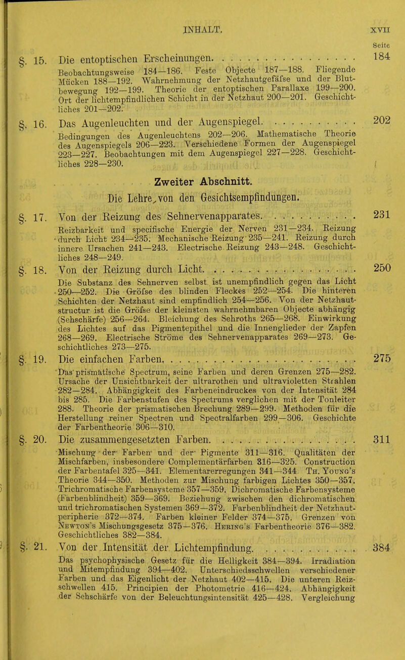 Seite §. 15. Die entoptischen Erscheinungen 184 Beobachtungsweise 184-186. Feste Objecte 187—188. Fliegende Mücken 188—192. Wahrnehmung der Netzhautgefäfse und der Blut- bewegung 192—199. Theorie der entoptischen Parallaxe 199—200. Ort der lichtempfindlichen Schicht in der Netzhaut 200—201. Geschicht- liches 201—202. . §. 16. Das Augenleuchten und der Augenspiegel 202 Bedingungen des Augenleuchtens 202—206. Mathematische Theorie des Augenspiegels 206—223. Verschiedene Formen der Augenspiegel 223—227. Beobachtungen mit dem Augenspiegel 227—228. Geschicht- liches 228—230. i' Zweiter Abschnitt. Die Lehre^von den Gesichtsempfindungen. §. 17. Von der Eeizung des Sehnervenapparates 231 Eeizbarkeit und specifische Energie der Nerven 231—234. Eeizung •durch Lieht 234--235. Mechanische Eeizung 235—241. Eeizung durch innere Ursachen 241—243. Electrische. Eeizung 243—248. Geschicht- liches 248—249. §. 18. Von der Eeizung durch Licht . 250 Die Substanz des Sehnerven selbst, ist unempfindlich gegen das Licht - 250—252. Die Gröfse des blinden Fleckes 252—254. Die hinteren Schichten der Netzhaut sind empfindlich 25.4—256. Von der Netzhaut- structur ist die Gröfse der kleinsten wahrnehmbaren Objecte abhängig (Sehschärfe) 256—264. Bleichung des Sehroths 265—268. Einwirkung des Lichtes auf das Pigmentepithel und die Innenglieder der Zapfen 268—269. Electrische Ströme des Sehnervenapparates 269—273. Ge- schichtliches 273—275. §. 19. Die einfachen Farben 275 Däs prismätischö Spectrum, seine Farben und deren Grenzen 275—282. Ursache der Unsichtbarkeit der ultrarothen und ultravioletten Strahlen 282—284. Abhängigkeit des Farbeneindruckes von der Intensität 284 bis 285. Die Farbenstufen des Spectrums verglichen mit der Tonleiter 288. Theorie der prismatischen Brechung 289—299. Methoden für die Herstellung reiner Spectren und Spectralfarben 299—306. Geschichte der Farbentheorie 306—310. §. 20. Die zusammengesetzten Farben 311 Mischung der Farben- und der Pigmente 311—316. Qualitäten der Mischfarben, insbesondere Complementärfarben 316—325. Construction der Farbentafel 325—341. Elementarerregungen 341—344. Th. Young's Theorie 344—350. Methoden zur Mischung farbigen Lichtes 350—357. Trichromatische Farbensysteme 357—359. Dichromatische Farbensysteme (Farbenblindheit) 359—369. Beziehung zwischen den dichromatischen und trichromatischen Systemen 369—372. Farbenblindheit der Netzhaut- peripherie 372—374. Farben kleiner Felder 374—375. Grenzen von Newton's Mischungsgesetz 375—376. Hering's Farbentheorie 376—382. Geschichtliches 382—384. §. 21. Von der Intensität der Lichtempfindung 384 Das psychophysische Gesetz für die Helligkeit 384—394. Irradiation und Mitempfindung 394—402. Unterschiedsschwellen verschiedener Farben und das Eigenlicht der Netzhaut 402—415. Die unteren Eeiz- schwellen 415. Principien der Photometrie 416—424. Abhängigkeit der Sehschärfe von der Beleuchtungsintenaität 425—428, Vergleichung