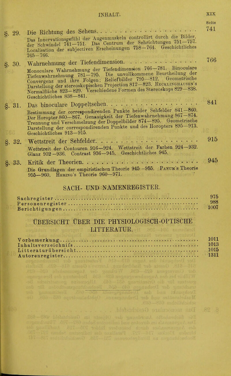 Seite S 29. Die Kichtung des Sehens ^^'^ Das Innervationsgefühl der Augenmuskeln controllirt durch die Bilder, der Schwindel 741-751. Das Centrum der Sehnchtungen 751-757. LocaHsation der subjectiven Erscheinungen 758-764. Geschxchthches 765-766. S 30 Wahrnehmung der Tiefendimension 766 Monoculare Wahrnehmung der Tiefendimension 766-781. Binoculare Tiefenwahrnehmung 781—795. Die unvollkommene Beurtheilung der Konvergenz und ih^^ Folgen; Reliefbilder 795-812. Geometrische Darstellung der stereoskopischen Projection 812-823. Eecklinghausen s Normalfläche 823-829. Verschiedene Formen des Stereoskops 0^9—»db. Geschichtliches 838—841. §. 31. Das binoculare Doppeltsehen 841 Bestimmung der correspondirenden Punkte beider Sehfelder 841-860. Der Horopter 860—867. Genauigkeit der Tiefenwahrnehmung 867-874. Trennung und Verschmelzung der Doppelbilder 874-895. Geometrische Darstellung der correspondirenden Punkte und des Horopters 895—913. Geschichtliches 913—915. §. 32. Wettstreit der Sehfelder 91o Wettstreit der Contouren 916—924. Wettstreit der Farben 924—932. Glanz 932-936. Contrast 936—945. Geschichtliches 945. §. 33. Kritik der Theorien • 9^5 Die Grundlagen der empiristischen Theorie 945—955. Panum's Theorie 955—960. Hering's Theorie 960—971. SACH- UND NAMENREGISTER. Sachregister Personenregister Berichtigungen.. 975 988 1007 ÜBERSICHT ÜBER DIE PHYSIOLOGISCH-OPTISCHE LITTERATUR. Vorbemerkung Inhaltsverzeichnifs . Litt eraturübersi cht Autorenregister 1011 1013 1015 1311