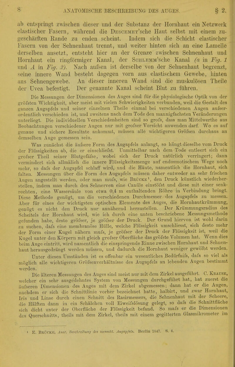 ab entspringt zwischen dieser und der Substanz der Hoi'nhaut ein Netzwerk elastischer Fasern, während die DESciaiET'sche Haut selbst mit einem zu- gescliiirften Rande zu enden scheint. Indem sich die Scliicht elastischer Fasern von der Sehnenhaut trennt, und weiter hinten sich an eine Lamelle derselben ansetzt, entsteht hier an der Grenze zwischen Sehnenhaut und Hornhaut ein ringförmiger Kanal, der SciiLEMM'sche Kanal (a in Fig. 1 und A in Flg. 2). Nach aufsen ist derselbe von der Sehnenhaut begrenzt, seine innere Wand besteht dagegen vorn aus elastischem Gewebe, hinten aus Sehnengew^ebe. An dieser inneren Wand sind die muskulösen Theile der Uvea befestigt. Der genannte Kanal scheint Blut zu führen. Die Messungen der Dimensionen des Auges sind für die physiologische Optik von der gröfsteu Wichtigkeit, aber meist mit vielen Schwierigkeiten verbunden, weil die Gestalt des ganzen Augapfels und seiner einzelnen Theile einmal bei verschiedenen Augen aufser- ordentlich verschieden ist, und zweitens nach dem Tode den mannigfachsten Veränderungen unterliegt. Die individuellen Verschiedenheiten sind so grofs, dass man Mittelwerthe aus Beobachtungen verschiedener Augen nur mit grofser Vorsicht anwenden darf. Wo es auf genaue und sichere Eesultate ankommt, müssen alle wichtigeren Gröfsen durchaus an demselben Auge gemessen sein. Was zunächst die äufsere Form des Augapfels anlangt, so hängt dieselbe vom Druck der Flüssigkeiten ab, die er einschliefst. Unmittelbar nach dem Tode entleert sich ein grofser Theil seiner Blutgefäfse, wobei sich der Druck natürlich verringert; dann vermindert sich allmälich die innere Flüssigkeitsmenge auf endosmotischem Wege noch mehr, so dafs der Augapfel schlaff wird, und die Häute, namentlich die Hornhaut, sich falten. Messungen über die Form des Augapfels müssen daher entweder an sehr frischen Augen angestellt werden, oder man mufs, wie Brücke \ den Druck künstlich wiederher- stellen, indem man durch den Sehnerven eine Canüle einstöfst und diese mit einer senk- rechten, eine Wassersäule von etwa 0,4 m enthaltenden Eöhre in Verbindung bringt. Diese Methode genügt, um die verschiedenen Durchmesser des Augapfels zu messen. Aber für eines der wichtigsten optischen Elemente des Auges, die Hornhautkrümmung, genügt es nicht den Druck nur annähernd herzustellen. Der Krümmungsradius des Scheitels der Hornhaut wird, wie ich durch eine unten beschriebene Messungsmethode gefunden habe, desto gröfser, je grofser der Druck. Der Grund hiervon ist wohl darin zu suchen, dafs eine membranöse Hülle, welche Flüssigkeit umschliesst, sich desto mehr der Form einer Kugel nähern mufs, je gröfser der Druck der Flüssigkeit ist, weil die Kugel unter den Körpern mit gleich grofser Oberfläche das gröfste Volumen hat. Wenn dies beim Auge eintritt, wird namentlich die einspringende Rinne zwischen Hornhaut und Sehnen- haut herausgedrängt werden müssen, und dadurch die Hornhaut weniger gewölbt werden. Unter diesen Umständen ist es offenbar ein wesentliches Bedürfnifs, dafs so viel als möglich alle wichtigeren Gröfsenverhältnisse des Augapfels an lebenden Augen bestimmt werden. Die älteren Messungen des Auges sind meist nur mit dem Zirkel ausgeführt. C. Krause, welcher ein sehr ausgedehntes System von Messungen durchgeführt hat, hat zuerst die äufseren Dimensionen des Auges mit dem Zirkel abgemessen; dann hat er die Augen, nachdem er sich die Schnittlinie vorher bezeichnet hatte, halbirt, und zwar Hornhaut, Iris und Linse durch einen Schnitt des Rasirmessers, die Sehnenhaut mit der Scheere, die Hälften dann in ein Schälchen voll Eiweifslösung gelegt, so dafs die Schnittfläche sich dicht unter der Oberfläche der Flüssigkeit befand. So mafs er die Dimensionen des Querschnitts, theils mit dem Zirkel, theils mit einem gegitterten Glasmikrometer im » E. Bni'jCKK, Anal. lie.ichrelhunfj den menncM. Augapfels. Berlin 1847. S. 4. /