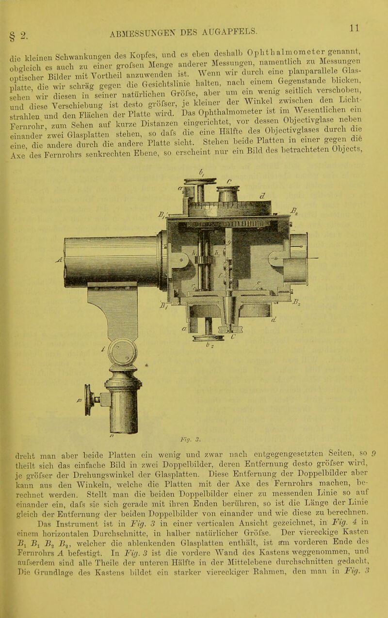 die kleinen Schwankungen des Kopfes, und es eben deshalb Ophthalmoineter genann oltleic es auch zu efner grofsen Menge anderer Messungen, namentlich .u Messungen 0 Uscher Bilder mit VortheU anzuwenden ist. Wenn wir clvu-ch eine planparalle e Glas- 1 te c ie Wh- schräg gegen die Gesichtslinie halten, nach einem Gegenstande blicken. Sei 'w r sen in%einer natürlichen Grölse, aber um ein wenig seitlich verschoben, u d diese Verschiebung ist desto gröfser, je kleiner der Winkel zwischen den Licht- r.h ea und den Flächen der Platte wird. Das Ophthalmometer ist im Wesenthchen ein FernroL ^^^^^ auf kur.e Distanzen eingerichtet, vor dessen Objectivglase neben ^Z^^^^^üen stehen, so dafs die'eine Hälfte des Ol3jectivglases durch die e e andere durch die andere Platte sieht. Stehen beide Platten m einer gegen die \xe des Fernrohrs senkrechten Ebene, so erscheint nur ein Bild des betrachteten übjects, dreht man aber beide Platten ein wenig und zwar nach entgegengesetzten Seiten, so 9 theilt sich das einfache Bild in zwei Doppelbilder, deren Entfernung desto gröfser wird, je gröfser der Drehungswinkel der Glasplatten. Diese Entfernung der Doppelbilder aber kann aus den Winkeln, w^elche die Platten mit der Axe des Fernrohrs machen, be- rechnet werden. Stellt man die beiden Doppelbilder einer zu messenden Linie so auf einander ein, dafs sie sich gerade mit ihren Enden berühren, so ist die Länge der Linie gleich der Entfernung der beiden Doppelbilder von einander und wie diese zu berechnen. Das Instrument ist in Fig. 3 in einer verticalen Ansicht gezeichnet, in Fig. 4 in einem horizontalen Durchschnitte, in halber natürlicher Gröfse. Der viereckige Kasten J5, Bi B^, welcher die ablenkenden Glasplatten enthält, ist arm vorderen Ende des Fernrohrs A befestigt. In Fig. 3 ist die vordere Wand des Kastens weggenommen, und aufserdem sind a,lle Theile der unteren Hälfte in der Mittelcbene durchschnitten gedacht, Die Grundlage des Kastens bildet ein starker viereckiger Kähmen, den man in Fig. 3