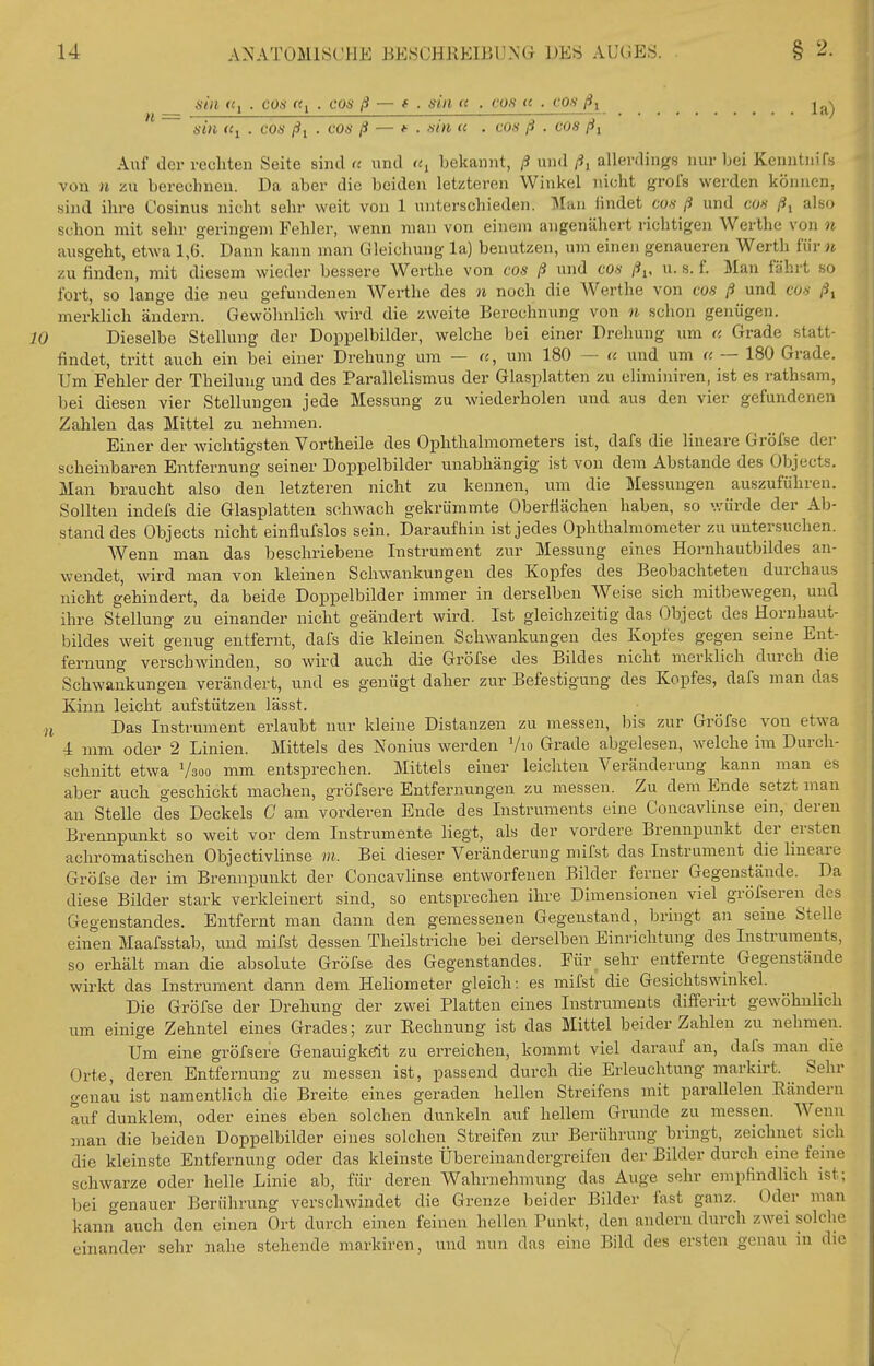 din «1 . cos rt^ . cos ß — ( . sin n . cos u . cos ^ ^^-^ sin <ti . cos ßi . cos ß — *• . sin (( . cos ß . cos ßi Auf der rechten Seite sind <c und <«, bekannt, ß und /i, allerdings nur bei KenntmTs von n zu berechnen. Da aber die beiden letzteren Winkel nicht grols werden können, sind ihre Cosinus nicht sehr weit von 1 unterschieden. Man findet co«/? und cos ß^ also schon mit sehr geringem Fehler, wenn man von einem angenähert richtigen Werthe von n ausgeht, etwa 1,6. Dann kann man Gleichung la) benutzen, um einen genaueren Werth für n zu finden, mit diesem wieder bessere Werthe von cos ß und cos ßi, u. s. f. Man fährt so fort, so lange die neu gefundenen Werthe des n noch die Werthe von cos ß und cos /Jj merklich ändern. Gewöhnlich wird die zweite Berechnung von n schon genügen. Dieselbe Stellung der Doppelbilder, welche bei einer Drehung um c. Grade statt- findet, tritt auch ein bei einer Drehung um — u, um 180 — u und um a — 180 Grade. Um Fehler der Theilung und des Parallelismus der Glasplatten zu eliminiren, ist es rathsam, bei diesen vier Stellungen jede Messung zu wiederholen und aus den vier gefundenen Zahlen das Mittel zu nehmen. Einer der wichtigsten Vortheile des Ophthalmometers ist, dafs die lineare Gröfse der scheinbaren Entfernung seiner Doppelbilder unabhängig ist von dem Abstände des Objects. Man braucht also den letzteren nicht zu kennen, um die Messungen auszuführen. Sollten indefs die Glasplatten schwach gekrümmte Oberflächen haben, so v.'ürde der Ab- stand des Objects nicht einflufslos sein. Daraufhin ist jedes Ophthalmometer zu untersuchen. Wenn man das beschriebene Instrument zur Messung eines Hornhautbildes an- wendet, wird man von kleinen Schwankungen des Kopfes des Beobachteten durchaus nicht gehindert, da beide Doppelbilder immer in derselben Weise sich mitbewegen, und ihre Stellung zu einander nicht geändert wird. Ist gleichzeitig das Object des Hornhaut- bildes weit genug entfernt, dafs die kleinen Schwankungen des Kopfes gegen seine Ent- fernung verschwinden, so wird auch die Gröfse des Bildes nicht merklich durch die Schwankungen verändert, und es genügt daher zur Befestigung des Kopfes, dafs man das Kinn leicht aufstützen lässt. i Das Instrument erlaubt nur kleine Distanzen zu messen, bis zur Gröfse von etwa 4 mm oder 2 Linien. Mittels des Nonius werden Vio Grade abgelesen, welche im Durch- schnitt etwa Vsoo mm entsprechen. Mittels einer leichten Veränderung kann man es aber auch geschickt machen, gröfsere Entfernungen zu messen. Zu dem Ende setzt man an Stelle des Deckels C am vorderen Ende des Instruments eine Concavlinse ein, deren Brennpunkt so weit vor dem Instrumente liegt, als der vordere Brennpunkt der ersten achromatischen Objectivlinse m. Bei dieser Veränderung mifst das Instrument die lineare Gröfse der im Brennpunkt der Concavlinse entworfenen Bilder ferner Gegenstände. Da diese Bilder stark verkleinert sind, so entsprechen ihre Dimensionen viel gröfsereii des Gegenstandes. Entfernt man dann den gemessenen Gegenstand, bringt an seine Stelle einen Maafsstab, und mifst dessen Theilstriche bei derselben Einrichtung des Instruments, so erhält man die absolute Gröfse des Gegenstandes. Für sehr entfernte Gegenstände wirkt das Instrument dann dem Heliometer gleich: es mifst die Gesichtswinkel. Die Gröfse der Drehung der zwei Platten eines Instruments differirt gewöhnlich um einige Zehntel eines Grades; zur Eechnung ist das Mittel beider Zahlen zu nehmen. Um eine gröfsere Genauigköit zu erreichen, kommt viel darauf an, dafs man die Orte, deren Entfernung zu messen ist, passend durch die Erleuchtung markirt. Sehr genau ist namentlich die Breite eines geraden hellen Streifens mit parallelen Bändern auf dunklem, oder eines eben solchen dunkeln auf hellem Grunde zu messen. Wenn man die beiden Doppelbilder eines solchen Streifen zur Berührung bringt, zeichnet sich die kleinste Entfernung oder das kleinste Übereinandergreifen der Bilder durch eine feine schwarze oder helle Linie ab, für deren Wahrnehmung das Auge sehr empfindlich ist; bei genauer Berührung verschwindet die Grenze beider Bilder fast ganz. Oder man kann auch den einen Ort durch einen feinen hellen Punkt, den andern durch zwei solche einander sehr nahe stehende markiren, und nun das eine Bild des ersten genau in die /