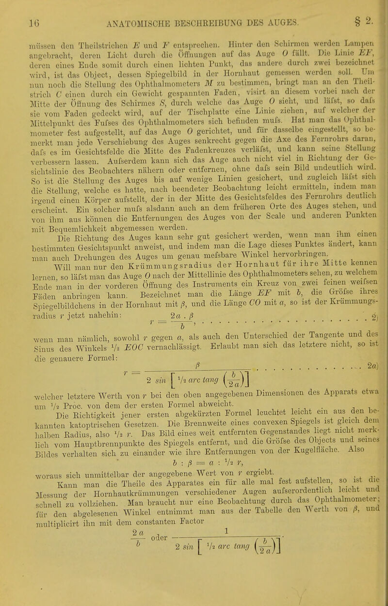 müssen den Theilstriclieu E und F ents])rechen. Hinter den Schirmen werden Lampen angeln-acht, deren Licht durch die Öffnungen auf das Auge 0 fällt. Die Linie EF, deren eines Ende somit durch einen lichten Punkt, das andere durch zwei bezeichnet wird, ist das Object, dessen Spiegelbild in der Hornhaut gemessen werden soll. Um nun noch die Stellung des Ophthalmometers M zu bestimmen, bringt man an den Theil- strich C einen durch ein Gewicht gespannten Faden, visirt an diesem vorbei nach der Mitte der Öffnung des Schirmes 8, durch welche das Auge 0 sieht, und läfst, so dafs sie vom Faden gedeckt wird, auf der Tischplatte eine Linie ziehen, auf welcher der Mittelpunkt des Fufses des Ophthalmometers sich befinden mufs. Hat man das Ophthal- mometer fest aufgestellt, auf das Auge 0 gerichtet, und für dasselbe emgestellt, so be- merkt man jede Verschiebung des Auges senkrecht gegen die Axe des Fernrohrs daran, dafs es im Gesichtsfelde die Mitte des Fadenkreuzes verläfst, und kann seine Stellung verbessern lassen. Aufserdem kann sich das Auge auch nicht viel in Richtung der Ge- sichtslinie des Beobachters nähern oder entfernen, ohne dafs sein Bild undeutlich wird. So ist die Stellung des Auges bis auf wenige Linien gesichert, und zugleich lalst sitli die Stellunf^ welche es hatte, nach beendeter Beobachtung leicht ermitteln, indem man iro-end einen Körper aufstellt, der in der Mitte des Gesichtsfeldes des Fernrohrs deutlich ei^scheint Ein solcher mufs alsdann auch an dem früheren Orte des Auges stehen, und von ihm aus können die Entfernungen des Auges von der Scale und anderen Punkten mit Bequemlichkeit abgemessen werden. Die Richtung des Auges kann sehr gut gesichert w^erden, wenn man ihm einen bestimmten Gesichtspunkt anweist, und indem man die Lage dieses Punktes ändert, kann man auch Drehungen des Auges um genau mefsbare Winkel hervorbrmgen^ Will man nur den Krümmungsradius der Hornhaut für ihre Mitte kennen lernen so läfst man das Auge 0 nach der Mittellinie des Ophthalmometers sehen, zu welchem Ende man in der vorderen Öffnung des Instruments ein Kreuz von zwei feinen weifsen Fäden anbringen kann. Bezeichnet man die Länge EF mit b, die Grofse ihres Spiegelbildchens in der Hornhaut mit ß, und die Länge CO mit a, so ist der Krümmungs- radius r jetzt nahehiu: 2a . ß 2) wenn man nämlich, sowohl r gegen a, als auch den Unterschied der Tangente und des Sinus des Winkels V-2 EOG vernachlässigt. Erlaubt man sich das letztere nicht, so ist die genauere Formel: ß 2a) 2 sin ^V'iarctang (-^)] Avelcher letztere Werth von r bei den oben angegebenen Dimensionen des Apparats etwa um V2 Proc. von dem der ersten Formel abweicht. Die Richtigkeit jener ersten abgekürzten Formel leuchtet leicht ein aus den be- kannten katoptrischen Gesetzen. Die Brennweite eines convexen Spiegels ist gleich dem halben Radius, also V2 r. Das Bild eines weit entfernten Gegenstandes hegt nicht merk- lich vom Hauptbrennpunkte des Spiegels entfernt, und die Gröfse des Objects und seines Bildes verhalten sich zu einander wie ihre Entfernungen von der Kugelflache. Also b : ß = a : V2 r, woraus sich unmittelbar der angegebene Wert von r ergiebt Kann man die Theile des Apparates ein für alle mal fest aufstellen, so ist die Messun<r der Hornhautkrümmungen verschiedener Augen aufserordentlich leicht und schnell zu vollziehen. Man braucht nur eine Beobachtung durch das Ophthalmometer ; für den abgelesenen Winkel entnimmt man aus der Tabelle den Werth von ß, und multiplicirt ihn mit dem constanten Factor 2a ^^^^ 1 ^ 2 sin V2 arc tang (■^)]