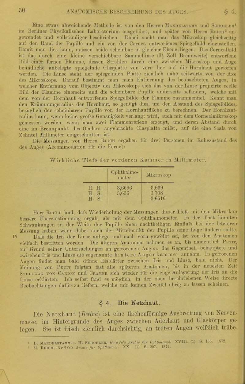 Eine etwas abweiclicndc ]\[etho(le ist von den Herren Maxdki-stamm und Sujioklkk' im Berliner Physikalischen Laboratoriuni ausgeführt, und später von Herrn Rincii* an- gewendet und vollständiger beschrieben. Dabei sucht man das ^Mikroskop gleichzeitig auf den Rand der Pupille und ein von der Cornea entworfenes Spiegelbild einzustellen. Damit man dies kann, müssen beide scheinbar in gleicher Ebene liegen. Das Cornealbild ist das durch eine kleine verschiebbare Sammellinse (3.^ Zoll Brennweite) entworfen*; Bild einer fernen Flamme, dessen Strahlen durch eine zwischen Mikroskop und Auge befindliche unbelegte spiegelnde Glasplatte von vorn her auf die Hoinihaut geworfen Averden. Die Linse steht der spiegelnden Platte ziemlich nahe seitwärts von der Ax<; des Mikroskops. Darauf bestimmt man nach Entfernung des beobachteten Auges, in welcher Entfernung vom Objectiv des Mikroskops sich das von der Linse projicii-te reelle Bild der Flamme einerseits und die scheinbare Pupille anderseits befanden, welche mit dem von der Hornhaut entworfenen Spiegelbilde der Flamme zusammenfiel. Kennt man den Krümmungsradius der Hornhaut, so genügt dies, um den Abstand des Spiegelbildes, bezüglich der scheinbaren Pupille von der Hornhautfläche zu berechnen. Der Hoi-nhaut- radius kann, wenn keine grofse Genauigkeit verlangt wird, auch mit dem Cornealmikroskop gemessen werden, wenn man zwei Flammenreflexe erzeugt, und deren Abstand durch eine im Brennpunkt des Oculars angebrachte Glasjjlatte mifst, auf die eine Scala von Zehntel Millimeter eingeschnitten ist. Die Messungen von Herrn Reich ergaben für drei Personen im Ruhezustand des des Auges (Accommodation für die Ferne): Wirkliche Tiefe der vorderen Kammer in Millimeter. Ophthalmo- meter Mikroskop H. H. 3,6696 3,639 H. G. 3,636 3,708 H- S. 3,6516 Herr Reich fand, dafs Wiederholung der Messungen dieser Tiefe mit dem Mikroskop bessere Übereinstimmung ergab, als mit dem Ophthalmometer. In der That könnten Schwankungen in der Weite der Pupille einen naclitheiligen Einflufs bei der letzteren Messung halben, wenn dabei auch der Mittelpunkt der Pupille seine Lage ändern sollte. W Dafs die Iris der Linse anliege imd nach vorn gewölbt sei, ist von den Anatomen vielfach bestritten worden. Die älteren Anatomen nahmen es an, bis namentlich Petit, auf Grund seiner Untersuchungen an gefrorenen Augen, das Gegentheil behauptete und zwischen Iris und Linse die sogenannte hintere Augenkammer annahm. In gefrorenen Augen findet man bald dünne Eisblätter zwischen Iris und Linse, bald nicht. Der Meinung von Petit folgten fast alle späteren Anatomen, bis in der neuesten Zeit Stellavag von Carion und Gramer sich wieder für die enge Anlagerung der Iris an die Linse erklärten. Ich selbst fand es möglich, in der oben beschriebenen Weise directe Beobachtungen dafür- zu liefern, welche mir keinen Zweifel übrig zu lassen scheinen. § 4. Die Netzhaut. Die Netzhaut [Retina] ist eine flächenförmige Ausbreitung von Nerven- masse, im Hintergrunde des Auges zwisclien Aderliaut und Glaskörper ge- legen. Sie ist frisch ziemlich durchsichtig, an todten Augen weifslich trübe. 1 L. MANDELSTAMM n. H. ScnoKLKR, Gräfe'.t Archiv für Ophthalmol. XVIII. (1) B. 155. 2 M. Rkicu, Gräfe'« Archiv für Ophthulmnl. XX. (1) 8. 2ü7. 1S7-I.