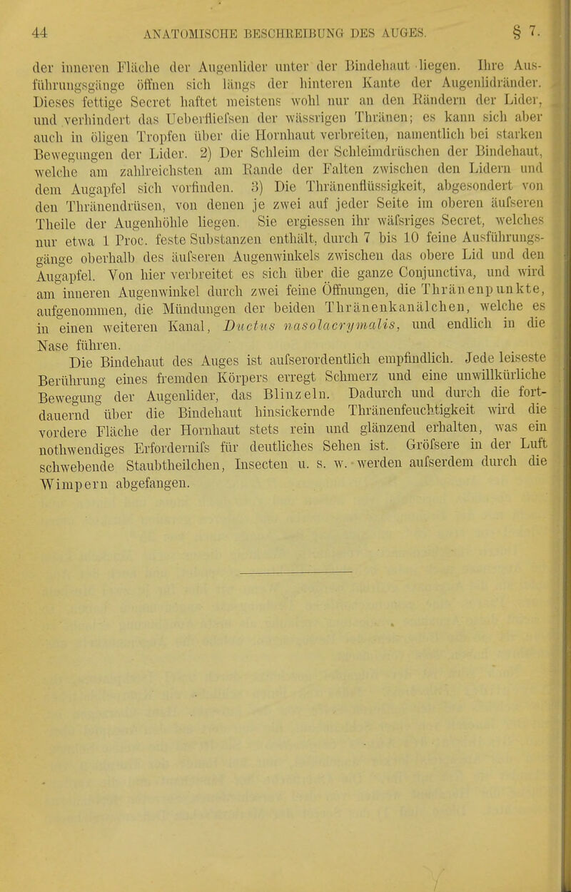 der inneren Fläche der Augenlider unter der Bindehaut liegen. Ihre Aus- führungsgänge öffnen sich längs der hinteren Kante der Augenlidränder. Dieses fettige Secret haftet meistens wohl nur an den Rändern der Lider, und verhindert das Uebevlliefsen der wässrigen Thränen; es kann sich aber auch in öligen Tropfen über die Hornhaut verbreiten, namentlich bei starken Bewegungen der Lider. 2) Der Schleim der Schleimdrüschen der Bindehaut, welche am zahlreichsten am Rande der Falten zwischen den Lidern und dem Augapfel sich vorfinden. 3) Die Thränenflüssigkeit, abgesondert von den Thränendrüsen, von denen je zwei auf jeder Seite im oberen äufseren Theile der Augenhöhle liegen. Sie ergiessen ihr wäfsriges Secret, welches nur etwa 1 Proc. feste Substanzen enthält, durch 7 bis 10 feine Ausführungs- gänge oberhalb des äufseren Augenwinkels zwischen das obere Lid und den Augapfel. Von hier verbreitet es sich über die ganze Conjunctiva, und wird am inneren Augenwinkel durch zwei feine Öffnungen, die Thränenpunkte, aufgenommen, die Mimdungen der beiden Thränenkanälchen, welche es in einen weiteren Kanal, Ductus nasolacrymalis, und endüch in die Nase führen. Die Bindehaut des Auges ist aufserordentlich empfindlich. Jede leiseste Berührung eines ft-emden Körpers erregt Schmerz und eine unwillkürliche Bewegung- der Augenlider, das Blinzeln. Dadurch und durch die fort- dauernd über die Bindehaut hinsickernde Thränenfeuchtigkeit wird die vordere Fläche der Hornhaut stets rein und glänzend erhalten, was ein nothwendiges Erfordernifs für deutliches Sehen ist. Gröfsere in der Luft schwebende Staubtheilchen, Lisecten u. s. w. -werden aufserdem durch die Wimpern abgefangen.