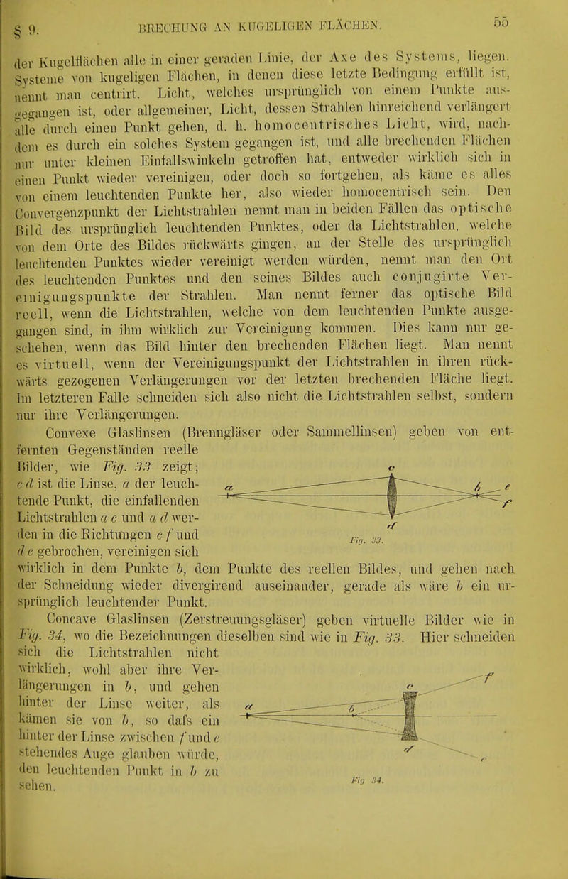 BRECHUNG AN KUGELIGEN FLÄCHEN. der Kimeltlädien alle in einer gevadeii Linie, der Axe des Systems, liegen. Systeme von kugeligen Flächen, in denen diese letzte Bedingung eilüllt ist, nennt man centrirt. Licht, welches ursprünglich von einem Punkte aus- o-egangen ist, oder allgemeiner, Licht, dessen Strahlen hinreichend verlängert alle durch einen Punkt gehen, d. h. homocentrisches Licht, wird, nach- dem es durch ein solches System gegangen ist, und alle brechenden Flächen nur unter kleinen Finfallswinkeln getroffen hat, entweder wirklich sich in einen Punkt wieder vereinigen, oder doch so fortgehen, als käme es alles von einem leuchtenden Punkte her, also wieder homocentrisch sein. Den Convergenzpunkt der Lichtstrahlen nennt man in beiden Fällen das optische Bild des ursprünglich leuchtenden Punktes, oder da Lichtstrahlen, welche von dem Orte des Bildes liickwärts gingen, an der Stelle des ursprünglich leuchtenden Punktes wieder vereinigt werden würden, nennt man den Ort des leuchtenden Punktes und den seines Bildes auch conjugirte Ver- einigungspunkte der Strahlen. Man nennt ferner das optische Bild reell, wenn die Lichtstrahlen, welche von dem leuchtenden Punkte ausge- gangen sind, in ihm wirklich zur Vereinigung kommen. Dies kann nur ge- schehen, wenn das Bild hinter den brechenden Flächen liegt. Man nennt es virtuell, wenn der Vereinigungspunkt der Lichtstrahlen in ihren rück- wärts gezogenen Verlängerungen vor der letzten brechenden Fläche liegt. Im letzteren Falle schneiden sich also nicht die Lichtstrahlen selbst, sondern nur ihre Verlängerungen. Convexe Glaslinsen (Brenngläser oder Sammellinsen) fernten Gegenständen reelle Bilder, wie Fig. 33 zeigt; c d ist die Linse, a der leuch- tende Punkt, die einfallenden Lichtstrahlen a c und a d wer- den in die Eichtungen c /und d e gebrochen, vereinigen sich wirklich in dem Punkte h, dem Punkte des reellen Bildes, und gehen nach der Schneidung wieder divergirend auseinander, gerade als wäre /> ein ur- sprünglich leuchtender Punkt. Concave Glaslinsen (Zerstreuungsgläser) geben virtuelle Fig. 34, wo die Bezeichnungen dieselben sind wie in Fig. 33. sich die Lichtstrahlen nicht wirklich, wohl aber ihre Ver- längerungen in &, und gehen hinter der Linse weiter, als kämen sie von h, so dafs ein hinter der Linse zwischen /'undc stehendes Auge glauben wiirde, den leuchtenden Punkt in h zu sehen. geben von ent- Fifj. 33. Bilder wie in Hier schneiden Fig 34.