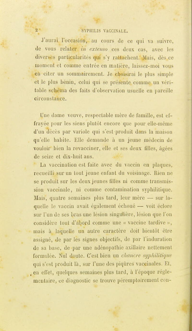 J'aurai l'occasion, au cours de ce qui va suivre, (le vous relater in extenso ces doux cas, avec les diverses particularités qui s'y rattachent. Mais, dès ce moment et comme entrée en matière, laissez-moi vous en citer un sommairement. Je choisirai le plus simple et le plus bénin, celui qui se présente comme un véri- table schéma des faits d'observation usuelle en pareille circonstance. Une dame veuve, respectable mère de famille, est ef- frayée pour les siens plutôt encore que pour elle-même d'un décès par variole qui s'est produit dans la maison qu'elle habite. Elle demande à un jeune médecin de vouloir bien la revacciner, elle et ses deux fdles, âgées de seize et dix-huit ans. La vaccination est faite avec du vaccin en plaques, recueilli sur un tout jeune enfant du voisinage. Rien ne se produit sur les deux jeunes fdles ni comme transmis- sion vaccinale, ni comme contamination syphilitique. Mais, quatre semaines plus tard, leur mère — sur la- quelle le vaccin avait également échoué — voit éclore sur l'un de ses bras une lésion singulière, lésion que l'on considère tout d'abord comme une « vaccine tardive », mais à laquelle un autre caractère doit bientôt être assigné, de par les signes objectifs, de par l'induration de sa base, de par une adénopathie axillaire ncttemenl formulée. Nul doute. C'est bien un chancre si/p/nlilique qui s'est produit là, sur l'une des piqûres vaccinales. Et, ^en effet, quelques semaines plus tard, à l'époque régle- mentaire, ce diagnostic se trouve péremptoirement con-