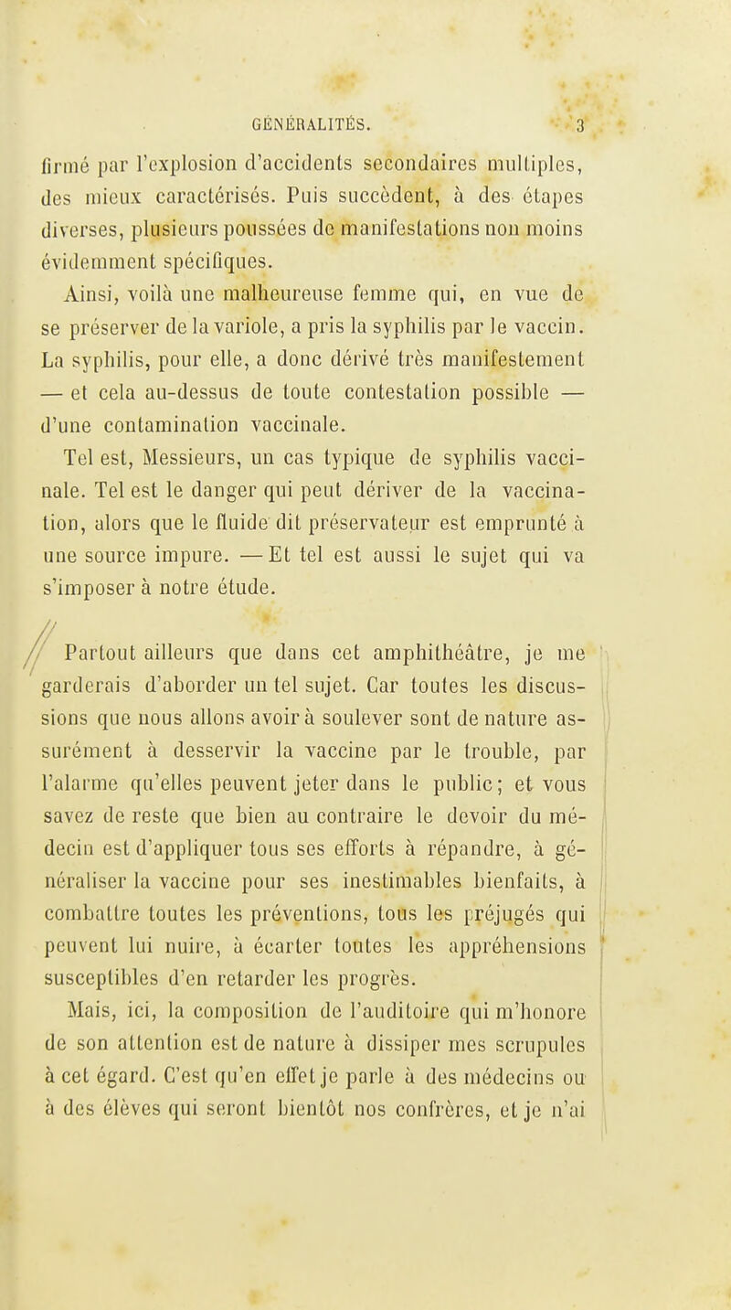 firmé par l'explosion d'accidents secondaires muUiples, des mieux caractérisés. Puis succèdent, à des étapes diverses, plusieurs poussées de manifestations non moins évidemment spécifiques. Ainsi, voilà une malheureuse femme qui, en vue de se préserver de la variole, a pris la syphilis par le vaccin. La syphilis, pour elle, a donc dérivé très manifestement — et cela au-dessus de toute contestation possible — d'une contamination vaccinale. Tel est, Messieurs, un cas typique de syphilis vacci- nale. Tel est le danger qui peut dériver de la vaccina- lion, alors que le fluide dit préservateur est emprunté à une source impure. —Et tel est aussi le sujet qui va s'imposer à notre étude. ' Partout ailleurs que dans cet amphithéâtre, je me garderais d'aborder un tel sujet. Car toutes les discus- sions que nous allons avoir à soulever sont de nature as- surément à desservir la vaccine par le trouble, par l'alarme qu'elles peuvent jeter dans le public; et vous savez de reste que bien au contraire le devoir du mé- decin est d'appliquer tous ses efforts à répandre, à gé- néraliser la vaccine pour ses inestimables bienfaits, à combattre toutes les préventions, tous les préjugés qui peuvent lui nuire, à écarter toutes les appréhensions susceptibles d'en retarder les progrès. Mais, ici, la composition de l'auditoire qui m'honore de son attention est de nature à dissiper mes scrupules à cet égard. C'est qu'en effet je parle à des médecins ou à des élèves qui seront bientôt nos confrères, et je n'ai