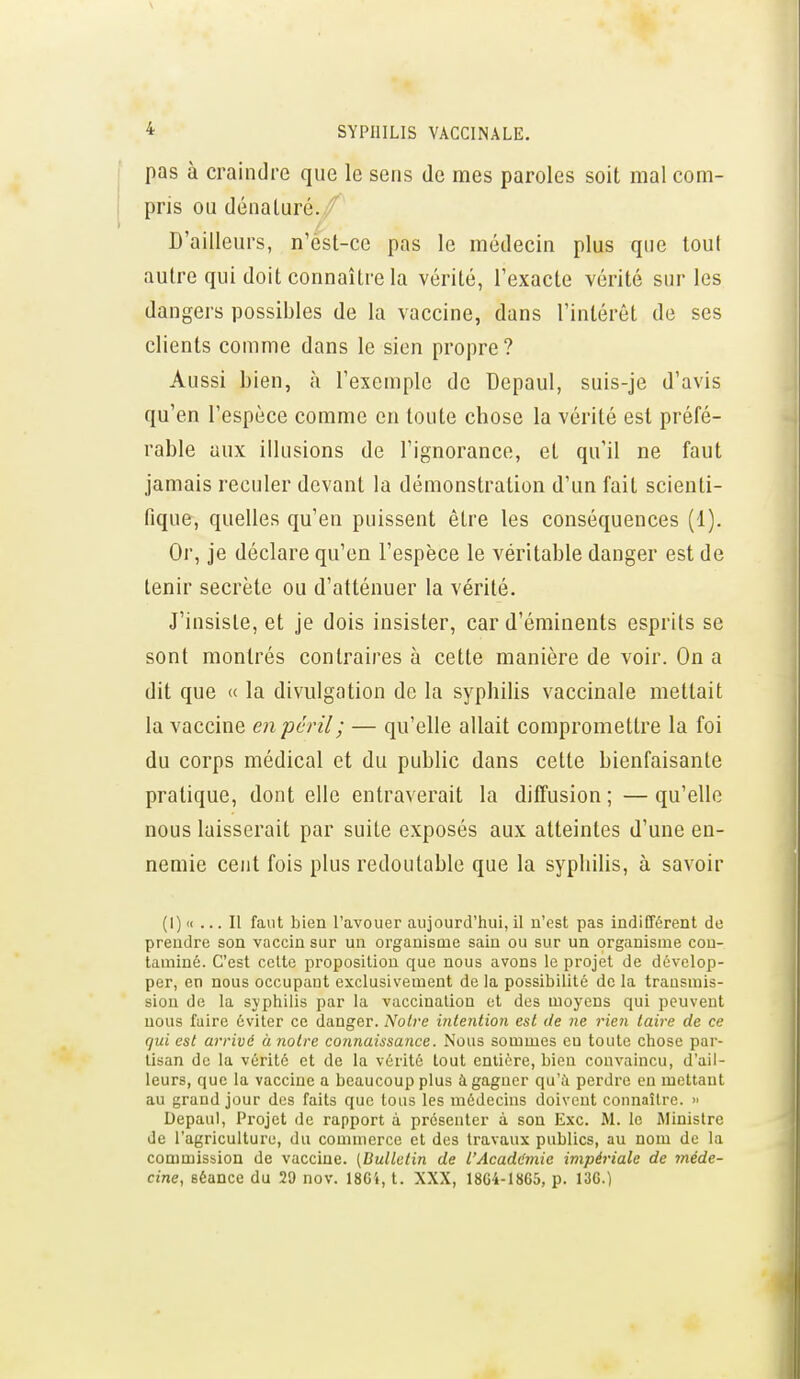 pas à craindre que le sens de mes paroles soit mal com- pris ou dénaluré. ^ D'ailleurs, n'est-ce pas le médecin plus que tout autre qui doit connaître la vérité, l'exacte vérité sur les dangers possibles de la vaccine, dans l'intérêt de ses clients comme dans le sien propre? Aussi bien, à l'exemple de Depaul, suis-je d'avis qu'en l'espèce comme en toute chose la vérité est préfé- rable aux illusions de l'ignorance, et qu'il ne faut jamais reculer devant la démonstration d'un fait scienti- fique, quelles qu'en puissent être les conséquences (1). Or, je déclare qu'en l'espèce le véritable danger est de tenir secrète ou d'atténuer la vérité. J'insiste, et je dois insister, car d'éminents esprits se sont montrés contraires à cette manière de voir. On a dit que « la divulgation de la syphilis vaccinale mettait la vaccine en péril ; — qu'elle allait compromettre la foi du corps médical et du public dans cette bienfaisante pratique, dont elle entraverait la diffusion ; — qu'elle nous laisserait par suite exposés aux atteintes d'une en- nemie cent fois plus redoutable que la syphilis, à savoir (I) «... Il faut bien l'avouer aujourd'hui, il n'est pas indifférent de prendre son vaccin sur un organisme sain ou sur un organisme con- taminé. C'est celte proposition que nous avons le projet de dévelop- per, en nous occupant exclusivement de la possibilité de la transmis- sion de la syphilis par la vaccination et des moyens qui peuvent nous faire éviter ce danger. Noire intention est de ne rien taire de ce qui est arrivé à notre connaissance. Nous sommes en toute chose par- tisan de la vérité et de la vérité tout entière, bien convaincu, d'ail- leurs, que la vaccine a beaucoup plus à gagner qu'à perdre en mettant au grand jour des faits que tous les médecins doivent connaître. » Depaul, Projet de rapport à présenter à sou Exc. M. le Ministre de l'agriculture, du commerce et des travaux publics, au nom de la commission de vaccine. {Bulletin de l'AcadL'mic impériale de méde- cine, séance du 29 nov. 18C4, t. XXX, 18G4-I865, p. 13G.)