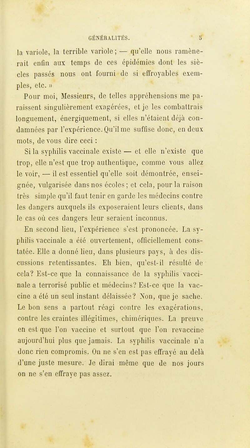 la variole, la terriblo variole ; — qu'elle nous ramène- rait enfin aux temps de ces épidémies dont les siè- cles passés nous ont fourni de si effroyables exem- ples, etc. » Pour moi, Messieurs, de telles appréhensions me pa- raissent singulièrement exagérées, et je les combattrais longuement, énergiquement, si elles n'étaient déjà con- damnées par l'expérience. Qu'il me suffise donc, en deux mots, de vous dire ceci : Si la syphilis vaccinale existe — et elle n'existe que trop, elle n'est que trop authentique, comme vous allez le voir, — il est essentiel qu'elle soit démontrée, ensei- gnée, vulgarisée dans nos écoles; et cela, pour la raison très simple qu'il faut tenir en garde les médecins contre les dangers auxquels ils exposeraient leurs clients, dans le cas où ces dangers leur seraient inconnus. En second lieu, l'expérience s'est prononcée. La sy- philis vaccinale a été ouvertement, officiellement cons- tatée. Elle a donné heu, dans plusieurs pays, à des dis- cussions retentissantes. Eh bien, qu'est-il résulté de cela? Est-ce que la connaissance de la syphilis vacci- nale a terrorisé pubhc et médecius? Est-ce que la vac- cine a été un seul instant délaissée? Non, que je sache. Le bon sens a partout réagi contre les exagérations, contre les craintes illégitimes, chimériques. La preuve en est que l'on vaccine et surtout que l'on revaccine aujourd'hui plus que jamais. La syphilis vaccinale n'a donc rien compromis. On ne s'en est pas effrayé au delà d'une juste mesure. Je dirai même que de nos jours on ne s'en effraye pas assez.