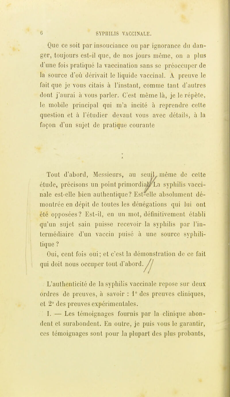 Que ce soit par insouciance ou par ignorance du dan- ger, toujours est-il que, de nos jours même, on a plus d'une fois pratiqué la vaccination sans se préoccuper de la source d'où dérivait le liquide vaccinal. A preuve le fait que je vous citais à l'instant, comme tant d'autres dont j'aurai à vous parler. C'est même là, je le répèle, le mobile principal qui m'a incité à reprendre celte question et à l'étudier devant vous avec détails, à la façon d'un sujet de pratique courante Tout d'abord, Messieurs, au seuiL même de celte étude, précisons un point primordial/xa syphilis vacci- nale est-elle bien aulbentique? Est-elle absolument dé- montrée en dépit de toutes les dénégations qui lui ont été opposées? Est-il, en un mot, définitivement établi qu'un sujet sain puisse recevoir la syphilis par l'in- termédiaire d'un vaccin puisé à une source syphili- tique ? Oui, cent fois oui; et c'est la démonstration de ce fait qui doit nous occuper tout d'abord. L'aullienlicité de la syphilis vaccinale repose sur deux ordres de preuves, à savoir : 1° des preuves cliniques, et 2 des preuves expérimentales. I. — Les témoignages fournis par la clinique abon- dent et surabondent. En outre, je puis vous le garantir, ces témoignages sont pour la plupart des plus probants.