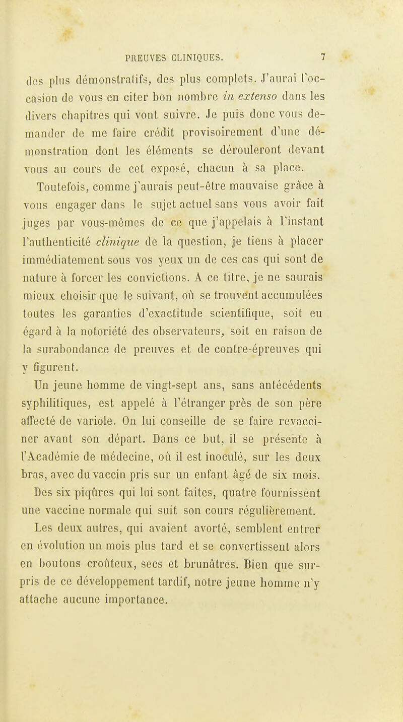 clos plus clémonslralifs, des plus complets. J'aurni Toc- casion de vous en citer bon nombre in extenso dans les divers chapitres qui vont suivre. Je puis donc vous de- mander de me faire cnklit provisoirement d'une dé- monstration dont les éléments se dérouleront devant vous au cours de cet exposé, chacun à sa place. Toutefois, comme j'aurais peut-être mauvaise grâce à vous engager dans le sujet actuel sans vous avoir fait juges par vous-mêmes de ce que j'appelais à l'instant l'authenticité clinique de la question, je tiens à placer immédiatement sous vos yeux un de ces cas qui sont de nature à forcer les convictions. A ce titre, je ne saurais mieux choisir que le suivant, où se trouvent accumulées toutes les garanties d'exactitude scientifique, soit eu égard à la notoriété des observateurs,, soit en raison de la surabondance de preuves et de contre-épreuves qui y figurent. Un jeune homme de vingt-sept ans, sans antécédents syphilitiques, est appelé à l'étranger près de son père affecté de variole. On lui conseille de se faire revacci- ner avant son départ. Dans ce but, il se présente à l'Académie de médecine, où il est inoculé, sur les deux bras, avec du vaccin pris sur un enfant âgé de six mois. Des six piqûres qui lui sont faites, quatre fournissent une vaccine normale qui suit son cours régulièrement. Les deux autres, qui avaient avorté, semblent entrer en évolution un mois plus tard et se convertissent alors en boutons croùteux, secs et brunâtres. Bien que sur- pris de ce développement tardif, notre jeune homme n'y attache aucune importance.