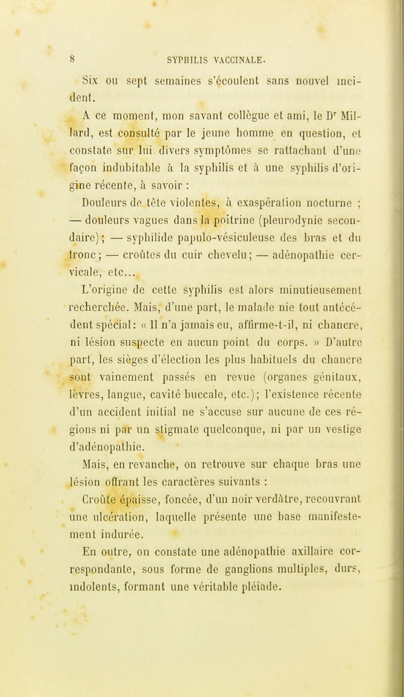 Six OU sept semaines s'écoulent sans nouvel inci- (lenl. A ce moment, mon savant collègue et ami, le D' Mil- lard, est consulté par le jeune homme en question, et constate sur lui divers symptômes se rattachant d'une façon indubitable h la syphilis et à une syphilis d'ori- gine récente, à savoir : Douleurs de tête violentes, à exaspéralion nocturne ; — douleurs vagues dans la poitrine (pleurodynie secon- daire) ; — syphilide papulo-vésiculeuse des bras et du tronc; — croûtes du cuir chevelu; — adénopathie cer- vicale, etc.. L'origine de cette syphilis est alors minutieusement recherchée. Mais, d'une part, le malade nie tout antécé- dent spécial: « Il n'a jamais en, affirme-t-il, ni chancre, ni lésion suspecte en aucun point du corps. » D'autre part, les sièges d'élection les plus habituels du chancre sont vainement passés en revue (organes génitaux, lèvres, langue, cavité buccale, etc.); l'existence récente d'un accident initial ne s'accuse sur aucune de ces ré- gions ni par un stigmate quelconque, ni par un vestige d'adénopathie. Mais, en revanche, on retrouve sur chaque bras une lésion olïrant les caractères suivants : Croûte épaisse, foncée, d'un noir verdâtre, recouvrant une ulcération, laquelle présente une base manifeste- ment indurée. En outre, on constate une adénopathie axillaire cor- respondante, sous forme de ganglions multiples, durs, indolents, formant une véritable pléiade.