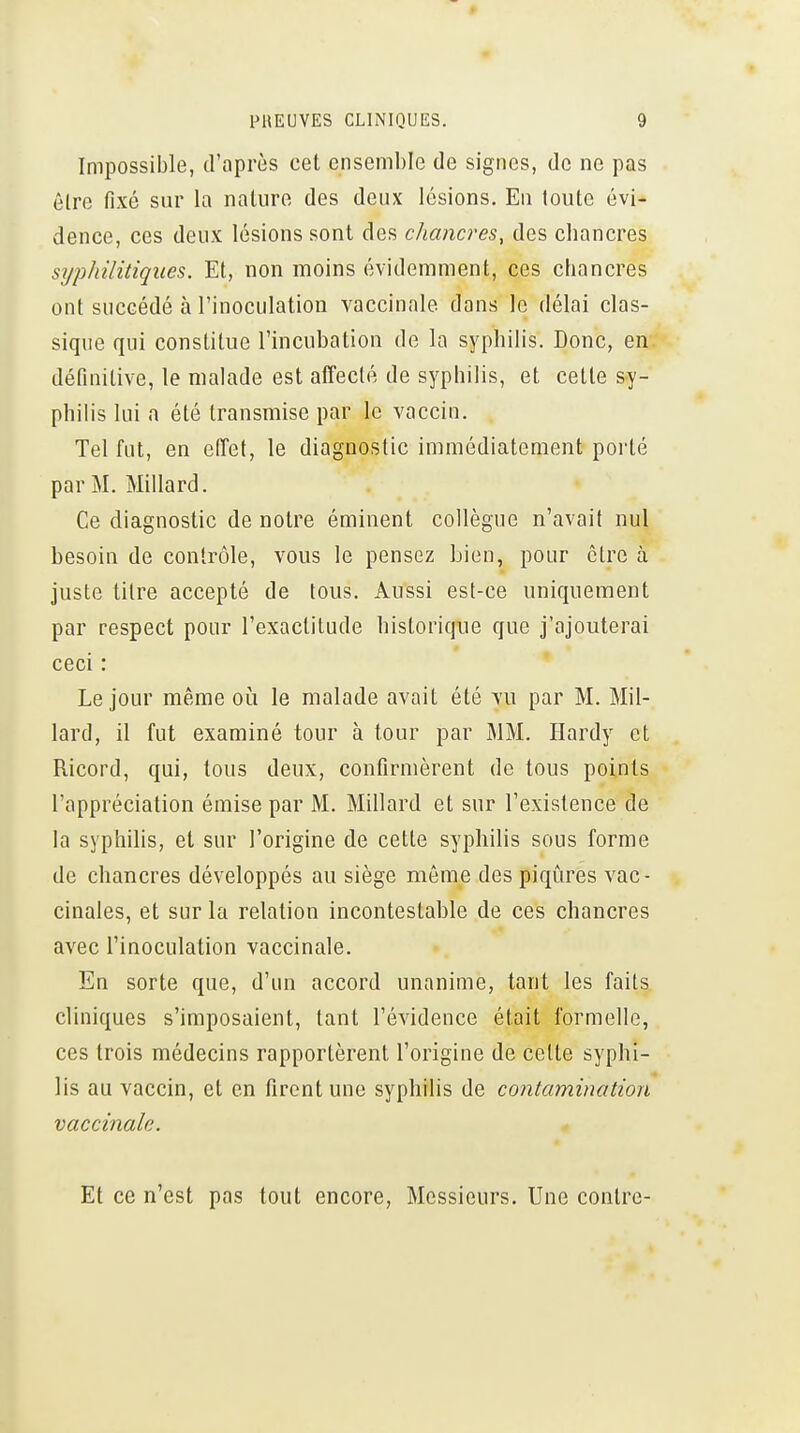 Impossible, d'après cet ensemble de signes, de ne pas être fixé sur la nature des deux lésions. En toute évi- dence, ces deux lésions sont des chancres, des chancres syphilitiques. Et, non moins évidemment, ces ctiancres ont succédé à l'inoculation vaccinale dans le délai clas- sique qui constitue l'incubation de la syphilis. Donc, en définitive, le malade est alTeclé de syphilis, et cette sy- philis lui a été transmise par le vaccin. Tel fut, en efTet, le diagnostic immédiatement porté par M. Millard. Ce diagnostic de notre éminent collègue n'avait nul besoin de contrôle, vous le pensez Lien, pour être à juste titre accepté de tous. Aussi est-ce uniquement par respect pour l'exactitude bistoricfue que j'ajouterai ceci : Le jour même oi^i le malade avait été vu par M. Mil- lard, il fut examiné tour à tour par MM. Hardy et Ricord, qui, tous deux, confirmèrent de tous points l'appréciation émise par M. Millard et sur l'existence de la syphilis, et sur l'origine de cette syphilis sous forme de chancres développés au siège môme des piqûres vac- cinales, et sur la relation incontestable de ces chancres avec l'inoculation vaccinale. En sorte que, d'un accord unanime, tant les faits cliniques s'imposaient, tant l'évidence était formelle, ces trois médecins rapportèrent l'origine de cette syphi- lis au vaccin, et en firent une syphilis de contamination vaccinale. Et ce n'est pas tout encore, Messieurs. Une contre-