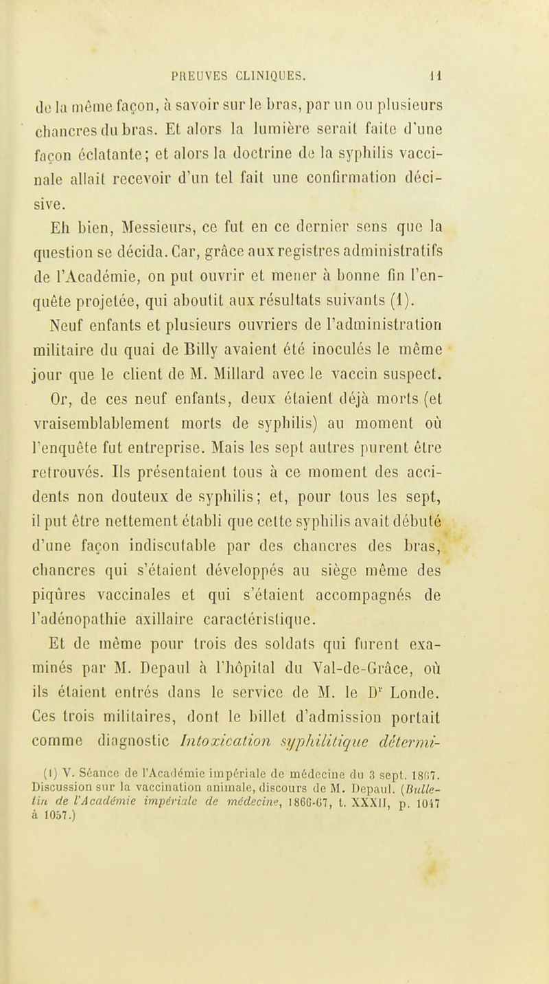 do la môme façon, à savoir sur le bras, par un ou plusieurs chancres du bras. Et alors la lumière serait faite d'une façon éclatante; et alors la doctrine de la syphilis vacci- nale allait recevoir d'un tel fait une confirmation déci- sive. Eh bien, Messieurs, ce fut en ce dernier sons que la question se décida. Car, grâce aux registres administratifs de l'Académie, on put ouvrir et mener à bonne fin l'en- quête projetée, qui aboutit aux résultats suivants (1). Neuf enfants et plusieurs ouvriers de l'administration militaire du quai de Billy avaient été inoculés le même jour que le client de M. Millard avec le vaccin suspect. Or, de ces neuf enfants, deux étaient déjà morts (et vraisemblablement morts de syphilis) au moment où l'enquête fut entreprise. Mais les sept autres purent être retrouvés. Ils présentaient tous à ce moment des acci- dents non douteux de syphilis; et, pour tous les sept, il put être nettement établi que celte syphilis avait débuté d'une façon indiscutable par des chancres des bras, chancres qui s'étaient développés au siège même des piqûres vaccinales et qui s'étaient accompagnés de l'adénopathie axillaire caractérislique. Et de môme pour trois des soldats qui furent exa- minés par M. Depaul à l'hôpital du Yal-de-Grâce, où ils étaient entrés dans le service de M. le D'' Londe. Ces trois militaires, dont le billet d'admission portait comme diagnostic Intoxication syphilitique détermi- (I) V. Séance de l'Acarlémic impériale de médecine du 3 sept. 18(17. Discussion sur la vaccination animale, discours de M. Depaul. (Bulle- lin de l'Académie impériale de médecine, I86G-G7, t. XXXII, p. 1047 à 1057.)