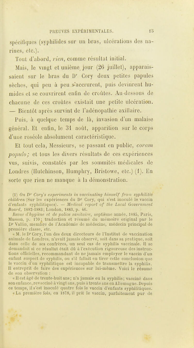 spécifiques (syphilides sur un bras, ulcérations des na- rines, clc). Tout d'abord, rien, comme résultat initial. Mais, le vmgt et unième jour (26 juillet), apparais- saient sur le bras du D'' Cory deux petites papules sèches, qui peu à peu s-'accrurent, puis devinrent hu- mides et se couvrirent enfin de croûtes. Au-dessous de chacune de ces croûtes existait une petite ulcération. — Bientôt après survint de l'adénopathie axillaire. Puis, à quelque temps de là, invasion d'un malaise général. Et enfin, le 31 août, apparition sur le corps d'une roséole absolument caractéristique. Et tout cela, Messieurs, se passant en public, cora?n populo; et tous les divers résultats de ces expériences vus, suivis, constatés par les sommités médicales de Londres (tlutchinson, Humphry, Bristov^^e, etc.) (1). En sorte que rien ne manque à la démonstration. (1) On £*'■ Cory's experimenls in vaccinalinq himself from syphililic children (Sur les expériences du D^ Cory, qui s'est inoculé le vaccin d'enfants syphililiqucs). — Médical report of tlie Local Governmenl Board, 1882-1883; London, 1883, p. 46. Revue d'hygiène et de police sanitaire, septième année, 1.S85, Paris, Masson, p. 170; traduction et résumé du mémoire original par le D'' Vallin, membre de l'Académie de médecine, médecin principal de première classe, etc. «M. leD'Cory, l'un des deux directeurs de l'Institut de vaccination animale de Londres, n'avait jamais observé, soit dans sa pratique, soit dans celle de ses confrères, un seul cas de syphilis vaccinale. Il se demandait si ce résultat était dû à l'exécution rigoureuse des instruc- tions officielles, recommandant do ne jamais employer le vaccin d'un enfant suspect do syphilis, ou s'il fallait en tirer cette conclusion que le vaccin d'un syphilitique est incapable de transmettre la syphilis. Il entreprit de faire des expériences sur lui-même. Voici le résumé de sou observation : « Il est âgé de trente-huit ans; n'a jamais eu la syphilis; vacciné dans son enfance, revacciné ;i vingt ans, puis lï trente ans ou Allemagne. Depuis ce temps, il s'est inoculé quatre fois lo vaccin d'enfants syphilitiques. «La première fois, en 1878, il prit lo vaccin, parfaitement pur de