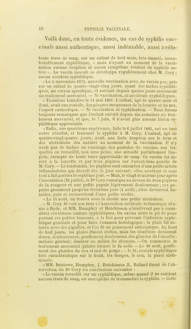 Voilà donc, en toute évidence, un cas de syphilis vac- cinale aussi authentique, aussi indéniahle, aussi irréfu- toute trace de saug, sur un enfant de huit mois, très éœacié, incon- testablement sypliilitique, « mais n'ayant au moment de la vacci- nation aucune éruption ni aucun symptôme évident de syphilis ac- tive ». Le vaccin inoculé se développa régulièrement chez M. Cory ; aucun accident syphilitique. « Le 5 novembre 18TJ, nouvelle vaccination avec du vaccin pur, pris sur un enfant de quatre-vingt-cinq jours, ayant des taches syphiliti- ques, un coryza spécifique, et suivant depuis quatre jours seulement un traitement mercuriel. — Ni vaccination, ni accidents syphilitiques. « Troisième tentative le II mai 1881. L'enfant, âgé de quatre mois et demi, avait une roséole, des plaques muqueuses de la bouche et du nez, l'aspect cachectique. — Ni vaccination ni syphilisalion. — Nous ferons ioujours remarquer que l'enfant suivait depuis six semaines un trai- tement mercuriel, et que, le 7 juin, il n'avait plus aucune lésion sy- philitique appréciable. ((Enfin, une quatrième expérience, faite le 6 juillet 1881, eut un tout autre résultat, et transmit la syphilis à M. Cory. L'enfant, âgé de quatre-vingt-quatre jours, avait une forte éruption sur le bras et des ulcérations des narines au moment de la vaccination. Il n'y avait pas de taches au voisinage des pustules de vaccine, sur les- quelles on recueillit, non sans peine, une sérosité parfaitement lim- pide, exempte de toute trace appréciable de sang. Ce vaccin fut in- séré à la lancette et par trois piqûres sur l'avant-bras gauche de M. Cory. — Le lendemain, les piqûres sont entourées d'une petite aréole inflammatoire qui décroît dès le jour suivant; elles avortent et sont tout à fait guéries le septième jour. — Mais, le vingt et unième jour après l'inoculation (26 juillet), le Df Cory remarqua au niveau de deux piqûres de la rougeur et une petite papule légèrement douloureuse; ces pa- pules grossirent jusqu'au treizième jour (4 août); elles devinrent hu- mides, puis se recouvrirent d'une petite croûte. ((Le 11 août, ou trouva sous la croûte une petite ulcération. « M. Cory fit voir son bras à l'Association médicale britannique réu- nie à Ryde, et MM. Humphry et Hutchinsou n'hésitèrent pas à consi- dérer ces lésions comme syphilitiques. On excisa alors le pli de peau portant ces petites tumeurs, à la fois pour prévenir l'infection syphi- litique générale et pour faire l'examen histologique ; la plaie fut su- turée avec des aiguilles, et l'on fil un pansement antiseptique. Au bout de huit jours, les plaies étaient sèches, mais les cicatrices devinrent dures, douloureuses; gonflement douloureux des glandes de l'aisselle ; malaise général; douleur au milieu du sternum. — On commence le traitement mercuriel (pilules bleues) le 2o août. — Le 30 août, gonfle- ment des glandes du cou et mal de gorge;—le 31, roséole syphilitique très caractéristique sur le front, les tempes, le cou, la paroi abdo- minale. «MM. Bristowe, Ilumphry, J. Ilutchinson ,E. Ballard tirent de l'ob- servation du Df Cory les conclusions suivantes : « Le vaccin recueilli sur un syphilitique, môme quand il ne contient aucune trace de saug, est susceptible de transmettre la syphilis. — Cette