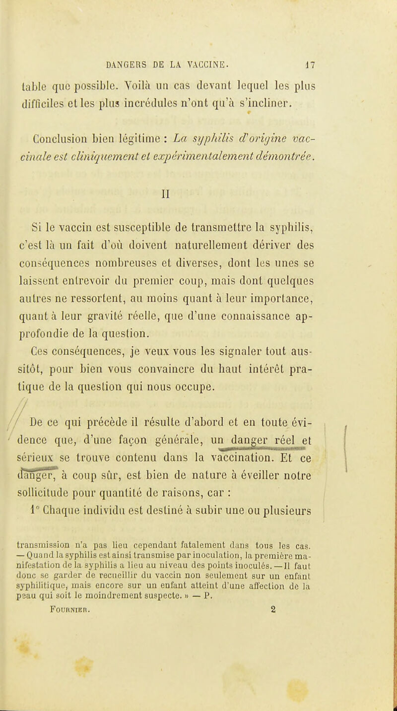 table que possible. YoiKi un cas devant lequel les plus difficiles elles plus incrédules n'ont qu'à s'incliner. Conclusion bien légitime : La sijpJdlis cl origine vac- cinale est cliniqucment et expérimentalement démontrée. II Si le vaccin est susceptible de transmettre la syphilis, c'est là un fait d'où doivent naturellement dériver des conséquences nombreuses et diverses, dont les unes se laissent entrevoir du premier coup, mais dont quelques autres ne ressortent, au moins quant à leur importance, quant à leur gravité réelle, que d'une connaissance ap- profondie de la question. Ces conséquences, je veux vous les signaler tout aus- sitôt, pour bien vous convaincre du haut intérêt pra- tique de la question qui nous occupe. / De ce qui précède il résulte d'abord et en toute évi- dence que, d'une façon générale, un danger réel et sérieux se trouve contenu dans la vaccination. Et ce (Îanger7 à coup siir, est bien de nature à éveiller notre sollicitude pour quantité de raisons, car : 1 Chaque individu est destiné à subir une ou plusieurs transmission n'a pas lieu cependant fatalement dans tous les cas. — Quand la syphilis est ainsi transmise par inoculation, la première ma- nifestation de la syphilis a lieu au niveau des points inoculés. —Il faut donc se garder de recueillir du vaccin non seulement sur un enfant syphilitique, mais encore sur un enfant atteint d'une afl'ection de la peau qui soit le moindrement suspecte. » — P. FoiJHNiEn. 2