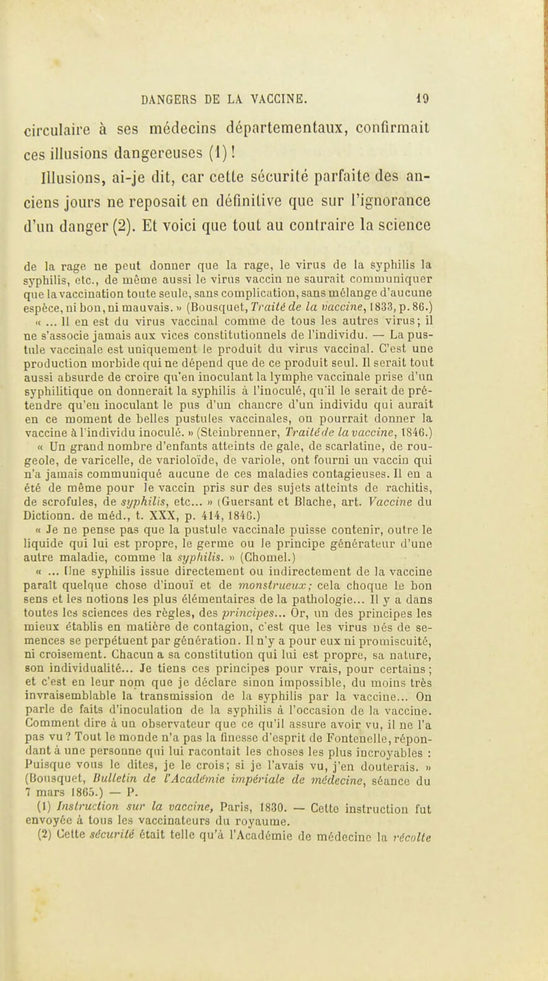 circulaire à ses médecins départementaux, confirmait ces illusions dangereuses (1) ! Illusions, ai-je dit, car cette sécurité parfaite des an- ciens jours ne reposait en définitive que sur l'ignorance d'un danger (2). Et voici que tout au contraire la science de la rage ne peut donner que la rage, le virus de la syphilis la syphilis, etc., de même aussi le virus vaccin ne saurait communiquer que la vaccination toute seule, sans complication, sans mélange d'aucune espèce, ni bon, ni mauvais. » (Bousquet, Tmiie? de la «acc/ne, 1833, p.86.) (( ... 11 en est du virus vaccinal comme de tous les autres virus; il ne s'associe jamais aux vices constitutionnels de l'individu. — La pus- tule vaccinale est uniquement le produit du virus vaccinal. C'est une production morbide qui ne dépend que de ce produit seul. Il serait tout aussi absurde de croire qu'en inoculant la lymphe vaccinale prise d'un syphilitique on donnerait la syphilis à l'inoculé, qull le serait de pré- tendre qu'eu inoculant le pus d'un chancre d'un individu qui aurait en ce moment de belles pustules vaccinales, on pourrait donner la vaccine à l'individu inoculé. » (Stciubrenner, Trailéde lavacciîie, 1846.) « Un grand nombre d'enfants atteints de gale, de scarlatine, de rou- geole, de varicelle, de varioloïde, do variole, ont fourni un vaccin qui n'a jamais communiqué aucune de ces maladies contagieuses. Il en a été de même pour Je vaccin pris sur des sujets atteints de rachitis, de scrofules, de syphilis, etc.. » (Guersant et Blache, art. Vaccine du Dictionn. de méd., t. XXX, p. 414,1840.) « Je ne pense pas que la pustule vaccinale puisse contenir, outre le liquide qui lui est propre, le germe ou le principe générateur d'une autre maladie, comme la syphilis. » (Chomel.) « ... Une syphilis issue directement ou indirectement de la vaccine parait quelque chose d'inouï et de monstrueux ; cela choque le bon sens et les notions les plus élémentaires de la pathologie... il y a dans toutes les sciences des règles, des principes... Or, un des principes les mieux établis en matière de contagion, cest que les virus nés de se- mences se perpétuent par génération. Il n'y a pour eux ni promiscuité, ni croisement. Chacun a sa constitution qui lui est propre, sa nature, son individualité... Je tiens ces principes pour vrais, pour certains; et c'est en leur nom que je déclare sinon impossible, du moins très invraisemblable la transmission de la syphilis par la vaccine... On parle de faits d'inoculation de la syphilis à l'occasion de la vaccine. Comment dire à un observateur que ce qu'il assure avoir vu, il ne l'a pas vu ? Tout le monde n'a pas la finesse d'esprit de Fontenelle, répon- dant à une personne qui lui racontait les choses les plus incroyables : Puisque vous le dites, je le crois; si je l'avais vu, j'en douterais. » (Bousquet, Bulletin de l'Académie impériale de médecine, séance du 7 mars 1865.) — P. (1) Instruction sur la vaccine, Paris, 1830. — Cette instruction fut envoyée à tous les vaccinateurs du royaume. (2) Cette sécurité était telle qu'à l'Académie de médecine la récolte