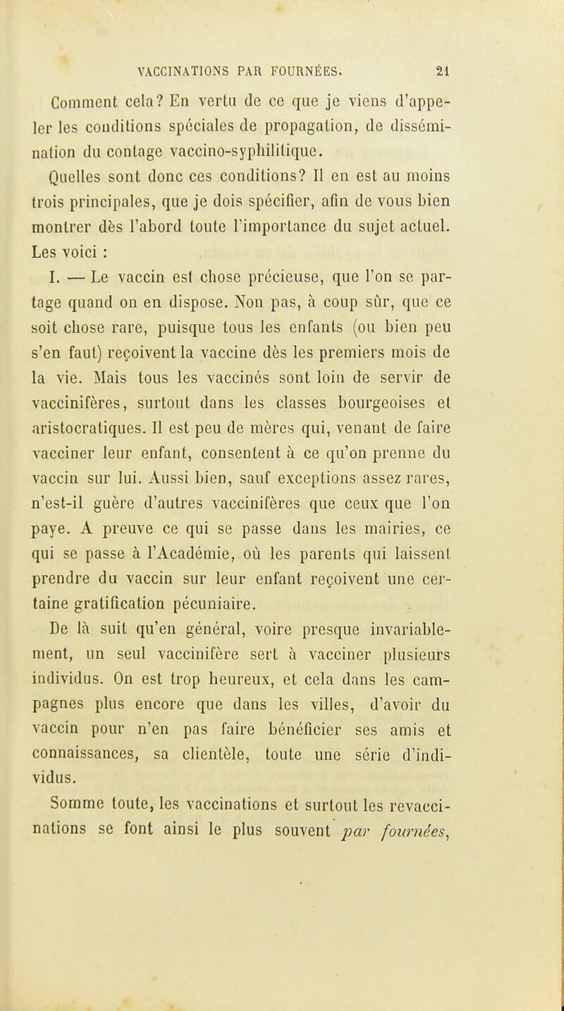 Comment cela? En vertu de ce que je viens d'appe- ler les conditions spéciales de propagation, de dissémi- nation du contage vaccino-syphilitique. Quelles sont donc ces conditions? Il en est au moins trois principales, que je dois spécifier, afin de vous bien montrer dès l'abord toute l'importance du sujet actuel. Les voici : I. — Le vaccin est chose précieuse, que l'on se par- tage quand on en dispose. Non pas, à coup sûr, que ce soit chose rare, puisque tous les enfants (ou bien peu s'en faut) reçoivent la vaccine dès les premiers mois de la vie. Mais tous les vaccinés sont loin de servir de vaccinifères, surtout dans les classes bourgeoises et aristocratiques. Il est peu de mères qui, venant de faire vacciner leur enfant, consentent à ce qu'on prenne du vaccin sur lui. Aussi bien, sauf exceptions assez rares, n'est-il guère d'autres vaccinifères que ceux que l'on paye. A preuve ce qui se passe dans les mairies, ce qui se passe à l'Académie, où les parents qui laissent prendre du vaccin sur leur enfant reçoivent une cer- taine gratification pécuniaire. De là suit qu'en général, voire presque invariable- ment, un seul vaccinifère sert à vacciner plusieurs individus. On est trop heureux, et cela dans les cam- pagnes plus encore que dans les villes, d'avoir du vaccin pour n'en pas faire bénéficier ses amis et connaissances, sa clientèle, toute une série d'indi- vidus. Somme toute, les vaccinations et surtout les revacci- nations se font ainsi le plus souvent par fournées,