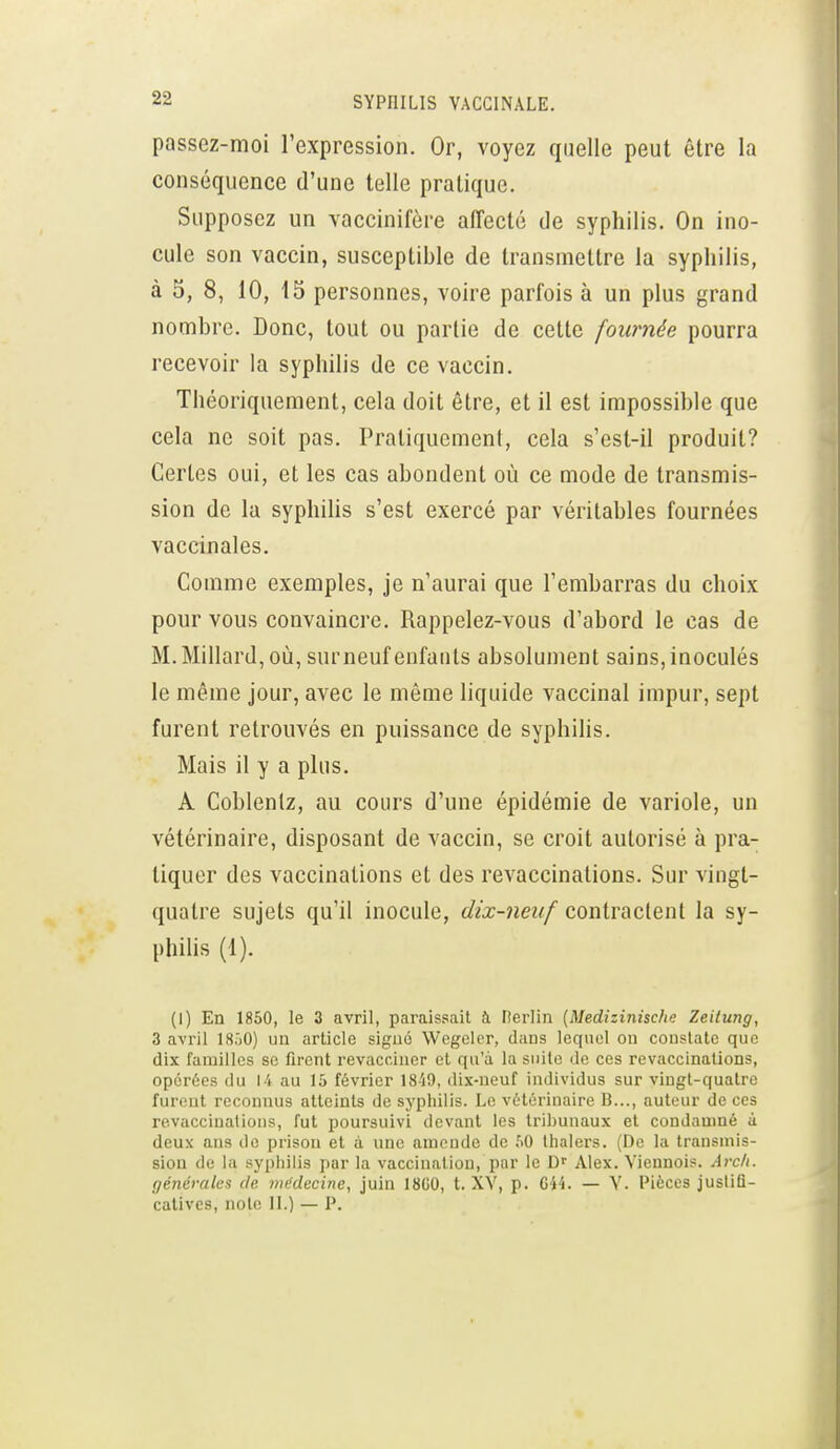 passez-moi l'expression. Or, voyez quelle peut être la conséquence d'une telle pratique. Supposez un vaccinifère affecté de syphilis. On ino- cule son vaccin, susceptible de transmettre la syphilis, à 5, 8, 10, 15 personnes, voire parfois à un plus grand nombre. Donc, tout ou partie de cette fournée pourra recevoir la syphilis de ce vaccin. Théoriquement, cela doit être, et il est impossible que cela ne soit pas. Pratiquement, cela s'est-il produit? Certes oui, et les cas abondent où ce mode de transmis- sion de la syphilis s'est exercé par véritables fournées vaccinales. Comme exemples, je n'aurai que l'embarras du choix pour vous convaincre. Rappelez-vous d'abord le cas de M. Millard, où, surneuf enfants absolument sains, inoculés le même jour, avec le mêuie liquide vaccinal impur, sept furent retrouvés en puissance de syphilis. Mais il y a plus. A Coblenlz, au cours d'une épidémie de variole, un vétérinaire, disposant de vaccin, se croit autorisé à pra- tiquer des vaccinations et des revaccinations. Sur vingt- quatre sujets qu'il inocule, dix-neuf contractent la sy- phihs (1). (1) En 1850, le 3 avril, paraissait à nerlin {Medizinisclie Zeilung, 3 avril ISôO) un article siguô Wegeler, dans lequel ou constate que dix familles se firent revacciner et qu'à la suite de ces revaccinations, opérées du 14 au 15 février 1840, dix-neuf individus sur vingt-quatre furent reconnus atteints de syphilis. Le vétérinaire B..., auteur de ces revaccinations, fut poursuivi devant les tribunaux et condamné à deux ans do prison et à une amende de 50 lhalers. (De la transmis- sion de la syphilis par la vaccination, par le Alex. Viennois. Arc/i. générales de médecine, juin 18G0, t. XV, p. Gi4. — V. Pièces juslifi- calives, noie II.) — P.