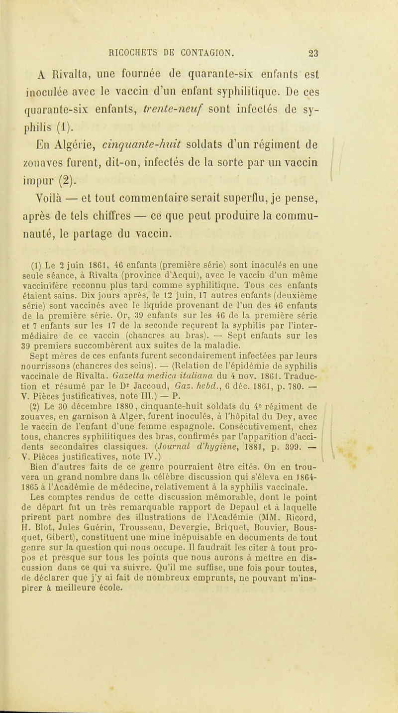 A Rivalla, une fournée de qiiaranle-six enfants est inoculée avec le vaccin d'un enfant syphilitique. De ces quarante-six enfants, trente-neuf sont infectés de sy- philis (1). En Algérie, cinquante-huit soldats d'un régiment de zouaves furent, dit-on, infectés de la sorte par un vaccin impur (2). Voilà — et tout commentaire serait superflu, je pense, après de tels chiffres — ce que peut produire la commu- nauté, le partage du vaccin. (1) Le 2 juin 1861, 46 enfants (première série) sont inoculés en une seule séance, à Rivalta (province d'Acqui), avec le vaccin d'un même vaccinifère reconnu plus tard comme syphilitique. Tous ces enfants étaient sains. Dix jours après, le 12 juin, 17 autres enfants (deuxième série) sont vaccinés avec le liquide provenant de l'un des 46 enfants de la première série. Or, 39 enfants sur les 46 de la première série et 7 enfants sur les 17 de la seconde reçurent la syphilis par l'inter- médiaire de ce vaccin (chancres au bras). — Sept enfants sur les 39 premiers succombèrent aux suites de la maladie. Sept mères de ces enfants furent secondairement infectées par leurs nourrissons (chancres des seins). — (Relation de l'épidémie de syphilis vaccinale de Rivalta. Gazelta medica ituliava du 4 nov. 1861. Traduc- tion et résumé par le Jaccoud, Gaz. hebd., 6 déc. 18G1, p. 780. — V. Pièces justificatives, note III.) — P. (2) Le 30 décembre 1880, cinquante-huit soldats du 4 régiment de zouaves, en garnison à Alger, furent inoculés, à l'hôpital du Dey, avec le vaccin de l'enfant d'une femme espagnole. Consécutivement, chez tous, chancres syphilitiques des bras, confirmés par l'apparition d'acci- dents secondaires classiques. {Journal d'hygiène, 1881, p. 399. — Y. Pièces justificatives, note IV.) Bien d'autres faits de ce genre pourraient être cités. On en trou- vera un grand nombre dans la célèbre discussion qui s'éleva eu 1864- 1865 à l'Académie de médecine, relativement à la syphilis vaccinale. Les comptes rendus de cette discussion mémorable, dont le point de départ fut un très remarquable rapport de Depaul et à laquelle prirent part nombre des illustrations de l'Académie (MM. Ricord, II. Blot, Jules Guérin, Trousseau, Devergie, Briquet, Bouvier, Bous- quet, Gibert), constituent une mine inépuisable en documents de tout genre sur la question qui nous occupe. Il faudrait les citer à tout pro- pos et presque sur tous les points que nous aurons à mettre en dis- cussion dans ce qui va suivre. Qu'il me suffise, une fois pour toutes, (le déclarer que j'y ai fait de nombreux emprunts, ne pouvant m'ins- pircr à meilleure école.