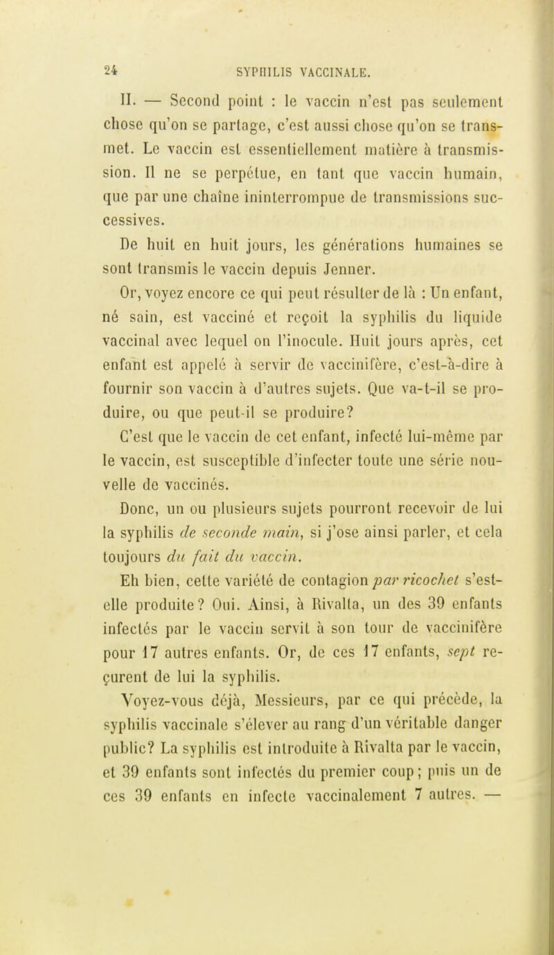 II. — Second point : le vaccin n'est pas seulement chose qu'on se partage, c'est aussi chose qu'on se trans- met. Le vaccin est essentiellement matière à transmis- sion. Il ne se perpétue, en tant que vaccin humain, que par une chaîne ininterrompue de transmissions suc- cessives. De huit en huit jours, les générations humaines se sont transmis le vaccin depuis Jenner. Or, voyez encore ce qui peut résulter de là : Un enfant, né sain, est vacciné et reçoit la syphilis du liquide vaccinal avec lequel on l'inocule. Huit jours après, cet enfant est appelé à servir de vaccinifère, c'est-a-dire à fournir son vaccin à d'autres sujets. Que va-t-il se pro- duire, ou que peut-il se produire? C'est que le vaccin de cet enfant, infecté lui-même par le vaccin, est susceptihle d'infecter toute une série nou- velle de vaccinés. Donc, un ou plusieurs sujets pourront recevoir de lui la syphilis de seconde inain, si j'ose ainsi parler, et cela toujours du fait du vaccin. Eh hien, cette variété de contagion par ricochet s'est- elle produite? Oui. Ainsi, à Rivalla, un des 39 enfants infectés par le vaccin servit à son tour de vaccinifère pour 17 autres enfants. Or, de ces 17 enfants, sept re- çurent de lui la syphilis. Voyez-vous déjà, Messieurs, par ce qui précède, la syphilis vaccinale s'élever au rang d'un véritahle danger public? La syphilis est introduite à Rivalta par le vaccin, et 39 enfants sont infectés du premier coup; puis un de ces 39 enfants en infecte vaccinalement 7 autres. —